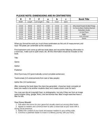 When you format the work you must chose centimeters as the unit of measurement, and
input 100 pixels per centimeter as the resolution.
First brainstorm and come up with two book ideas and record the following information in
a word doc, make sure to spell check, etc. All this information should be included on the
book.
Title:
Genre:
Author:
Publisher:
Short Summary (3-5 grammatically correct complete sentences):
Testimonials (3-5 endorsements from real or fake people):
Author Bio (3-5 sentences):
After reviewing the book ideas the class has generated, chose two book concepts (at
least one needs to be another students idea) and create a book cover for each.
You may use clip art (copyright free), or photographs- but only if they are from an image
search engine (bing, google, flickr), and are license free. Most image searches have a
filter for this.
Your Cover Should:
  1. Fall within the norms for your genre but visually stand out among other books.
  2. Appeal to readers and convince them to take a closer look at your book with a
strong visual presence.
  3. Reflect the content of your book and expose readers to your writing style.
  4. Convince a potential reader to invest in a literary journey with your story.
 