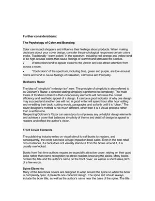 Further considerations:
The Psychology of Color and Branding
Color can impact shoppers and influence their feelings about products. When making
decisions about your cover design, consider the psychological responses certain colors
evoke. Traditionally “warm colors” in the spectrum, including red, orange and yellow tend
to be high-arousal colors that cause feelings of warmth and stimulate the senses.
 Warm colors tend to appear closer to the viewer and can attract attention from
across a room.
 “Cool colors” of the spectrum, including blue, green and purple, are low-arousal
colors and tend to cause feelings of relaxation, calmness and tranquility.
Ockham’s Razor
The idea of “simplicity” in design isn’t new. The principle of simplicity is also referred to
as Ockham’s Razor, a concept stating simplicity is preferred to complexity. The main
thesis of Ockham’s Razor is that unnecessary elements will decrease the overall
efficiency and aesthetic appeal of a design. It can be a good indicator of why one design
may succeed and another one will not. A good writer will spend hour after hour editing
and re-editing their book, cutting words, paragraphs and so forth until it is “clean.” The
cover designer's method is not much different, other than it is a visual process rather
than a written one.
Respecting Ockham’s Razor can assist you to strip away any unhelpful design elements
and achieve a cover that balances simplicity of theme and detail of design to appeal to
readers and reflect the author’s vision.
Front Cover Elements
The publishing industry relies on visual stimuli to sell books to readers, and
consequently, the cover can have a huge impact on book sales. Even in the best retail
circumstances, if a book does not visually stand out from the books around it, it is
usually overlooked.
Books from first-time authors require an especially attractive cover, relying on their good
looks rather than name recognition to attract readers browsing the aisles. Many books
contain the title and the author’s name on the front cover, as well as a short sales pitch
of a few words.
Spine Elements
Many of the best book covers are designed to wrap around the spine so when the book
is completely open, it presents one coherent design. The spine text should always
include the book title, as well as the author’s name near the base of the spine. The title
 