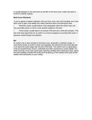 is usually displayed in the same font as the title on the front cover, unless the spine is
too thin or heavily stylized.
Back Cover Elements
If you’ve gained a reader’s attention with your front cover, they will most likely turn to the
back cover to gain more details and make a decision about purchasing the book.
 Nonfiction books usually feature a few paragraphs about the book’s topic and
may use bullet points or a list to cover specific subjects in the book.
 Fiction books usually feature an excerpt of the text and a brief plot synopsis. This
text is the best opportunity for an author to convince shoppers to purchase their book. It
deserves careful thought and attention.
Bio
An author’s bio is also included on the back cover, especially in nonfiction books. In
many fiction books an author’s photo and biography are reserved for the inside flap text
or an about the author page near the end of the book. The author’s bio is a great place
to list accomplishments, honors, credentials and other impressive or unique details of a
writer’s journey. If you have spent years spinning a thrilling story inside your book, spend
time and carefully consider the words you’ll be placing on the outside of the book as the
reader’s first introduction to your writing.
 