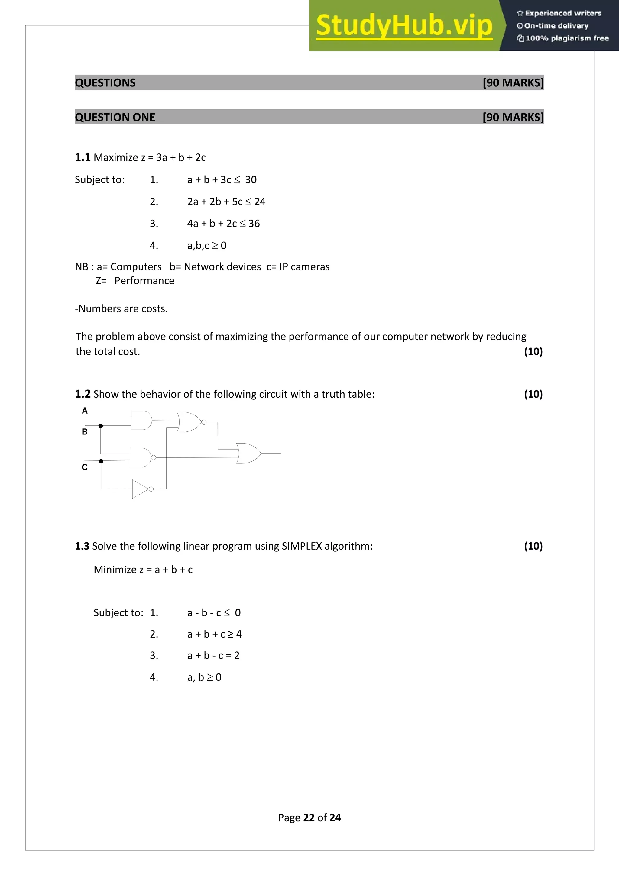 Page 22 of 24
QUESTIONS [90 MARKS]
QUESTION ONE [90 MARKS]
1.1 Maximize z = 3a + b + 2c
Subject to: 1. a + b + 3c  30
2. 2a + 2b + 5c  24
3. 4a + b + 2c  36
4. a,b,c  0
NB : a= Computers b= Network devices c= IP cameras
Z= Performance
-Numbers are costs.
The problem above consist of maximizing the performance of our computer network by reducing
the total cost. (10)
1.2 Show the behavior of the following circuit with a truth table: (10)
A
B
C
1.3 Solve the following linear program using SIMPLEX algorithm: (10)
Minimize z = a + b + c
Subject to: 1. a - b - c  0
2. a + b + c ≥ 4
3. a + b - c = 2
4. a, b  0
 