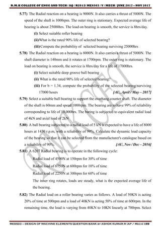 R.M.K COLLEGE OF ENGG AND TECH / AQ / R2013/ ME6503 / V / MECH / JUNE 2017 – NOV 2017
ME6503 – DESIGN OF MACHINE ELEMENTS QUESTION BANK by ASHOK KUMAR.R (AP / Mech) 100
5.77) The Radial reaction on a bearing is 9000N. It also carries a thrust of 5000N. The
speed of the shaft is 1000rpm. The outer ring is stationary. Expected average life of
bearing is about 25000hrs. The load on bearing is smooth, the service is 8hrs/day.
(i) Select suitable roller bearing
(ii)What is the rated 90% life of selected bearing?
(iii) Compute the probability of selected bearing surviving 25000hrs
5.78) The Radial reaction on a bearing is 8000N. It also carries a thrust of 5000N. The
shaft diameter is 140mm and it rotates at 1700rpm. The outer ring is stationary. The
load on bearing is smooth, the service is 8hrs/day for a life of 17000hrs.
(i) Select suitable deep groove ball bearing
(ii) What is the rated 90% life of selected bearing?
(iii) For b = 1.34, compute the probability of the selected bearing surviving
17000 hours [AU, April / May – 2017]
5.79) Select a suitable ball bearing to support the overhang counter shaft. The diameter
of the shaft is 60mm and speed 1000rpm. The bearing are to have 99% of reliability
corresponding to life of 10,000hrs. The baring is subjected to equivalent radial load
of 4kN and axial load of 2kN
5.80) A ball bearing subjected to a radial load of 5 kN is expected to have a life of 8000
hours at 1450 r.p.m, with a reliability of 99%. Calculate the dynamic load capacity
of the bearing so that it can be selected from the manufacturer's catalogue based on
a reliability of 90%. [AU, Nov / Dec – 2016]
5.81) A 6207 Radial bearing is to operate in the following cycle:
Radial load of 4500N at 150rpm for 30% of time
Radial load of 6750N at 600rpm for 10% of time
Radial load of 2250N at 300rpm for 60% of time
The inner ring rotates, loads are steady, what is the expected average life of
the bearing.
5.82) The Radial load on a roller bearing varies as follows. A load of 50KN is acting
20% of time at 500rpm and a load of 40KN is acting 50% of time at 600rpm. In the
remaining time, the load is varying from 40KN to 10KN linearly at 700rpm. Select
 