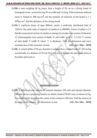 R.M.K COLLEGE OF ENGG AND TECH / AQ / R2013/ ME6503 / V / MECH / JUNE 2017 – NOV 2017
ME6503 – DESIGN OF MACHINE ELEMENTS QUESTION BANK by ASHOK KUMAR.R (AP / Mech) 11
1.130) A man weighing 60 kg jumps from a height of 50 cm on a diving board of
rectangular cross - section having 30 cm width and 2 m long. If the maximum induced
stress is limited to 400 kg/cm2 and the modulus of elasticity of the board is 1 x
105kg/cm2, find the thickness of the diving board.
1.131) A cantilever beam of span 800mm carries a uniformly distributed load of
12kN/m. the yield value of material of cantilever is 400MPa. Factor of safety is 2.5
find the economical section of cantilever among (i) circular cross section of diameter
‘d’ (ii)rectangular cross section of depth ‘d’ and width ‘w’ d/w= 2.5 (iii) ‘I’ section
of total depth 7t width 5t where ‘t’ is thickness. Find the dimension and cross
sectional area of the economic section [AU, Apr / May – 2010]
1.132) A vertical pillar of 50 mm diameter is subjected to a vertical load of 1 kN acting
eccentrically at a distance of 30 mm from the axis. Calculate the maximum stress in
the pillar and locate it.
1.133) A hollow circular column of external diameter 250 mill and internal diameter
200 mm carries a projecting bracket on which a load of 20 kN rests, as shown in Fig.
The centre of the load from the centre of the column is 500 mm. Find the stresses at
the sides of the column. All dimensions in mm. [AU, Nov / Dec – 2016]
 