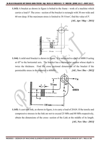 R.M.K COLLEGE OF ENGG AND TECH / AQ / R2013/ ME6503 / V / MECH / JUNE 2017 – NOV 2017
ME6503 – DESIGN OF MACHINE ELEMENTS QUESTION BANK by ASHOK KUMAR.R (AP / Mech) 15
1.143) A bracket as shown in figure is bolted to the frame - work of a machine which
carries a load P. The cross - section of the bracket is rectangle with 30 mm wide and
60 mm deep. If the maximum stress is limited to 30 N/mm2
, find the value of P.
[AU, Apr / May – 2011]
1.144) A mild steel bracket is shown in figure. It is subjected to a pull of 6000 N acting
at 450
to the horizontal axis. The bracket has a rectangular section whose depth is
twice the thickness. Find the cross sectional dimensions of the bracket if the
permissible stress in the material is 60MPa [AU, Nov / Dec – 2012]
1.145) A cast-iron link, as shown in figure, is to carry a load of 20 kN. If the tensile and
compressive stresses in the link are not to exceed 25 MPa and 80 MPa respectively,
obtain the dimensions of the cross- section of the Link at the middle of its length.
[AU, Nov / Dec –2013]
 