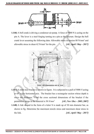 R.M.K COLLEGE OF ENGG AND TECH / AQ / R2013/ ME6503 / V / MECH / JUNE 2017 – NOV 2017
ME6503 – DESIGN OF MACHINE ELEMENTS QUESTION BANK by ASHOK KUMAR.R (AP / Mech) 16
1.146) A bell crank is driving a condenser air pump. A force of 8000 N is acting on the
pin A. The lever is a steel forging turning on a pin as the fulcrum. Design the bell
crank lever assuming the following data: Allowable stress in tension 80 N/mm2
and
allowable stress in shear 62 N/mm2
for the pin. [AU, April / May – 2017]
1.147) A mild steel bracket is shown in figure. It is subjected to a pull of 5000 N acting
at 450
to the horizontal axis. The bracket has a rectangular section whose depth is
twice the thickness. Find the cross sectional dimensions of the bracket if the
permissible stress in the material is 50 N/mm2
[AU, Nov / Dec – 2005, 2007]
1.148) A link shaped in the form of a letter S is made up of 30 mm diameter bar, as
shown in fig. Determine the maximum tensile stress and maximum shear stress in
the link. [AU, April / May – 2017]
 