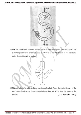 R.M.K COLLEGE OF ENGG AND TECH / AQ / R2013/ ME6503 / V / MECH / JUNE 2017 – NOV 2017
ME6503 – DESIGN OF MACHINE ELEMENTS QUESTION BANK by ASHOK KUMAR.R (AP / Mech) 17
1.149) The crank hook carries a load of 20KN as shown in figure. The section at X –X
is rectangular whose horizontal side is 100 mm. Find the stresses in the inner and
outer fibers at the given section
1.150) A C-clamp is subjected to a maximum load of W, as shown in figure. If the
maximum tensile stress in the clamp is limited to 140 MPa., find the value of the
load W. [AU, Nov / Dec –2012]
 