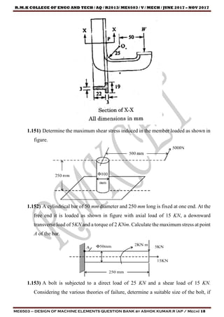 R.M.K COLLEGE OF ENGG AND TECH / AQ / R2013/ ME6503 / V / MECH / JUNE 2017 – NOV 2017
ME6503 – DESIGN OF MACHINE ELEMENTS QUESTION BANK by ASHOK KUMAR.R (AP / Mech) 18
1.151) Determine the maximum shear stress induced in the member loaded as shown in
figure.
1.152) A cylindrical bar of 50 mm diameter and 250 mm long is fixed at one end. At the
free end it is loaded as shown in figure with axial load of 15 KN, a downward
transverse load of 5KN and a torque of 2 KNm. Calculate the maximum stress at point
A of the bar.
1.153) A bolt is subjected to a direct load of 25 KN and a shear load of 15 KN.
Considering the various theories of failure, determine a suitable size of the bolt, if
 