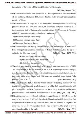 R.M.K COLLEGE OF ENGG AND TECH / AQ / R2013/ ME6503 / V / MECH / JUNE 2017 – NOV 2017
ME6503 – DESIGN OF MACHINE ELEMENTS QUESTION BANK by ASHOK KUMAR.R (AP / Mech) 19
the material of the bolt is C15 having 200 N/mm2
yield strength.
[AU, May / June – 2007]
1.154) A shaft of diameter 50 mm is subjected to a bending moment of 20 Nm and torque
15 Nm and the yield stress is 200 N/mm2
. Find the factor of safety according to all
theories of failure.
1.155) A steel member is subjected to a 3 dimensional stress system and the resulting
principal stresses are 120 N/mm2
tension, 80 N/mm2
and 40 N/mm2
compression. If
the proportional limit of the material in simple tension is 280 N/mm2
and its Poisson’s
ratio is 0.3, determine the factor of safety according to
(a) Maximum principal stress theory
(b) Maximum principal strain theory
(c) Maximum shear stress theory.
1.156) A machine part is statically loaded and has a yield point strength of 350 N/mm2
.
If the principal stresses are 70 N/mm2
and 35 N/mm2
, both tensile, find the factor of
safety for the following cases. [AU, Nov / Dec – 2015, 2016]
(i) Maximum normal stress theory
(ii)Maximum shear stress theory and
(iii)Distortion energy theory.
1.157) A bolt is subjected to an axial pull of10 kN and a transverse shear force of 5 kN.
The yield strength of the bolt material is 300 MPa. Considering a factor of safety of
2.5. Determine the diameter of the bolt, using (i) maximum normal stress theory, (ii)
maximum shear stress theory, and (iii) maximum principal strain theory. Take
Poisson's ratio as 0.2. [AU, Nov / Dec – 2015]
1.158) A solid circular shaft of diameter 45 mm is loaded by bending moment 650 Nm,
torque 900 Nm and an axial tensile force of 30 kN. The shaft material is ductile with
yield strength of 280 MPa. Determine the factor of safety according to Maximum
principal stress, Tresca and Von misses theories of failure. [AU, April / May – 2017]
1.159) A compound bar of 3m length made up of copper having E = 105GN/m2
and the
other of steel having = 210GN/m2
. Each bar is 25mm broad and 12.5mm thick. This
component bar is stretched by a load of 50kN. Find the increase in length of the
compound bar and the stress produced in the steel and copper. The length of copper
as well as of steel bar is 3m each. [AU, Nov / Dec - 2011]
 