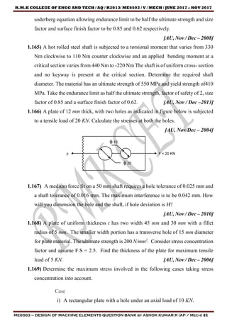 R.M.K COLLEGE OF ENGG AND TECH / AQ / R2013/ ME6503 / V / MECH / JUNE 2017 – NOV 2017
ME6503 – DESIGN OF MACHINE ELEMENTS QUESTION BANK by ASHOK KUMAR.R (AP / Mech) 21
soderberg equation allowing endurance limit to be half the ultimate strength and size
factor and surface finish factor to be 0.85 and 0.62 respectively.
[AU, Nov / Dec – 2008]
1.165) A hot rolled steel shaft is subjected to a torsional moment that varies from 330
Nm clockwise to 110 Nm counter clockwise and an applied bending moment at a
critical section varies from 440 Nm to -220 Nm The shaft is of uniform cross- section
and no keyway is present at the critical section. Determine the required shaft
diameter. The material has an ultimate strength of 550 MPa and yield strength of410
MPa. Take the endurance limit as half the ultimate strength, factor of safety of 2, size
factor of 0.85 and a surface finish factor of 0.62. [AU, Nov / Dec –2013]
1.166) A plate of 12 mm thick, with two holes as indicated in figure below is subjected
to a tensile load of 20 KN. Calculate the stresses at both the holes.
[AU, Nov/Dec – 2004]
1.167) A medium force fit on a 50 mm shaft requires a hole tolerance of 0.025 mm and
a shaft tolerance of 0.016 mm. The maximum interference is to be 0.042 mm. How
will you dimension the hole and the shaft, if hole deviation is H?
[AU, Nov / Dec – 2010]
1.168) A plate of uniform thickness t has two width 45 mm and 30 mm with a fillet
radius of 5 mm. The smaller width portion has a transverse hole of 15 mm diameter
for plate material. The ultimate strength is 200 N/mm2
. Consider stress concentration
factor and assume F.S = 2.5. Find the thickness of the plate for maximum tensile
load of 5 KN. [AU, Nov / Dec – 2006]
1.169) Determine the maximum stress involved in the following cases taking stress
concentration into account.
Case
i) A rectangular plate with a hole under an axial load of 10 KN.
 