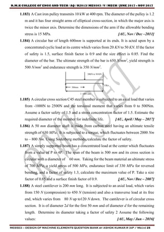 R.M.K COLLEGE OF ENGG AND TECH / AQ / R2013/ ME6503 / V / MECH / JUNE 2017 – NOV 2017
ME6503 – DESIGN OF MACHINE ELEMENTS QUESTION BANK by ASHOK KUMAR.R (AP / Mech) 25
1.183) A Cast iron pulley transmits 10 kW at 400 rpm. The diameter of the pulley is 1.2
m and it has four straight arms of elliptical cross-section, in which the major axis is
twice the minor axis. Determine the dimensions of the arm if the allowable bending
stress is 15 MPa. [AU, Nov / Dec –2011]
1.184) A circular bar of length 600mm is supported at its ends. It is acted upon by a
concentrated cyclic load at its centre which varies from 20 KN to 50 KN. If the factor
of safety is 1.5, surface finish factor is 0.9 and the size effect is 0.85. Find the
diameter of the bar. The ultimate strength of the bar is 650 N/mm2
, yield strength is
500 N/mm2
and endurance strength is 350 N/mm2
.
1.185) A circular cross section C45 steel member is subjected to an axial load that varies
from -1000N to 2500N and the torsional moment that varies from 0 to 500Nm.
Assume a factor safety of 1.5 and a stress concentration factor of 1.5. Estimate the
required diameter of the member for indefinite life. [AU, April / May – 2017]
1.186) A 50 mm diameter shaft is made from carbon steel having an ultimate tensile
strength of 630 MPa. It is subjected to a torque, which fluctuates between 2000 Nm
to – 800 Nm. Using Soderberg methods, calculate the factor of safety.
1.187) A simply supported beam has a concentrated load at the center which fluctuates
from a value of P to 4P. The span of the beam is 500 mm and its cross section is
circular with a diameter of 60 mm. Taking for the beam material an ultimate stress
of 700 MPa, a yield stress of 500 MPa, endurance limit of 330 MPa for reversed
bending, and a factor of safety 1.3, calculate the maximum value of P. Take a size
factor of 0.85 and a surface finish factor of 0.9. [AU, Nov / Dec – 2007]
1.188) A steel cantilever is 200 mm long. It is subjected to an axial load, which varies
from 150 N (compression) to 450 N (tension) and also a transverse load at its free
end, which varies from 80 N up to120 N down. The cantilever is of circular cross
section. It is of diameter 2d for the first 50 mm and of diameter d for the remaining
length. Determine its diameter taking a factor of safety 2 Assume the following
values: [AU, May / Jun – 2016]
 
