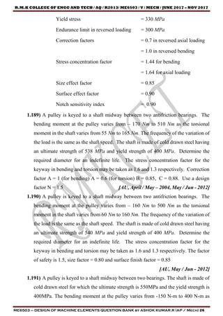 R.M.K COLLEGE OF ENGG AND TECH / AQ / R2013/ ME6503 / V / MECH / JUNE 2017 – NOV 2017
ME6503 – DESIGN OF MACHINE ELEMENTS QUESTION BANK by ASHOK KUMAR.R (AP / Mech) 26
Yield stress = 330 MPa
Endurance limit in reversed loading = 300 MPa
Correction factors = 0.7 in reversed axial loading
= 1.0 in reversed bending
Stress concentration factor = 1.44 for bending
= 1.64 for axial loading
Size effect factor = 0.85
Surface effect factor = 0.90
Notch sensitivity index = 0.90
1.189) A pulley is keyed to a shaft midway between two antifriction bearings. The
bending moment at the pulley varies from – 170 Nm to 510 Nm as the torsional
moment in the shaft varies from 55 Nm to 165 Nm. The frequency of the variation of
the load is the same as the shaft speed. The shaft is made of cold drawn steel having
an ultimate strength of 538 MPa and yield strength of 400 MPa. Determine the
required diameter for an indefinite life. The stress concentration factor for the
keyway in bending and torsion may be taken as 1.6 and 1.3 respectively. Correction
factor A = 1 (for bending) A = 0.6 (for torsion) B = 0.85, C = 0.88. Use a design
factor N = 1.5 [AU, April / May – 2004, May / Jun - 2012]
1.190) A pulley is keyed to a shaft midway between two antifriction bearings. The
bending moment at the pulley varies from – 160 Nm to 500 Nm as the torsional
moment in the shaft varies from 60 Nm to 160 Nm. The frequency of the variation of
the load is the same as the shaft speed. The shaft is made of cold drawn steel having
an ultimate strength of 540 MPa and yield strength of 400 MPa. Determine the
required diameter for an indefinite life. The stress concentration factor for the
keyway in bending and torsion may be taken as 1.6 and 1.3 respectively. The factor
of safety is 1.5, size factor = 0.80 and surface finish factor = 0.85
[AU, May / Jun - 2012]
1.191) A pulley is keyed to a shaft midway between two bearings. The shaft is made of
cold drawn steel for which the ultimate strength is 550MPa and the yield strength is
400MPa. The bending moment at the pulley varies from -150 N-m to 400 N-m as
 