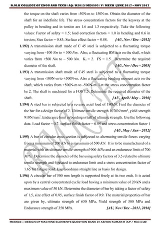 R.M.K COLLEGE OF ENGG AND TECH / AQ / R2013/ ME6503 / V / MECH / JUNE 2017 – NOV 2017
ME6503 – DESIGN OF MACHINE ELEMENTS QUESTION BANK by ASHOK KUMAR.R (AP / Mech) 27
the torque on the shaft varies from -50N-m to 150N-m. Obtain the diameter of the
shaft for an indefinite life. The stress concentration factors for the keyway at the
pulley in bending and in torsion are 1.6 and 1.3 respectively. Take the following
values: Factor of safety = 1.5; load correction factors = 1.0 in bending and 0.6 in
torsion; Size factor = 0.85; Surface effect factor = 0.88. [AU, Nov / Dec –2012]
1.192) A transmission shaft made of C 45 steel is subjected to a fluctuating torque
varying from –100 Nm to + 500 Nm. Also, a fluctuating BM acts on the shaft, which
varies from +500 Nm to – 500 Nm. Kt = 2. FS = 1.5. Determine the required
diameter of the shaft. [AU, Nov / Dec – 2005]
1.193) A transmission shaft made of C45 steel is subjected to a fluctuating torque
varying from -100N-m to +500N-m. Also a fluctuating bending moment acts on the
shaft, which varies from +500N-m to -500N-m. Let the stress concentration factor
be 2. The shaft is machined for a FOS 1.5. Determine the required diameter of the
shaft. [AU, April / May – 2010]
1.194) A steel bar is subjected to a reverse axial load of 180kN. Find the diameter of
the bar for a design factor of 2. Ultimate tensile strength 1070N/mm2
, yield strength
910N/mm2
. Endurance limit in bending is half of ultimate strength. Use the following
data. Load factor = 0.7, surface finish factor = 0.85 and stress concentration factor 1
[AU, May / Jun - 2012]
1.195) A bar of circular cross section is subjected to alternating tensile forces varying
from a minimum of 200 KN to a maximum of 500 KN. It is to be manufactured of a
material with an ultimate tensile strength of 900 MPa and an endurance limit of 700
MPa. Determine the diameter of the bar using safety factors of 3.5 related to ultimate
tensile strength and 4 related to endurance limit and a stress concentration factor of
1.65 for fatigue load. Use Goodman straight line as basis for design.
1.196) A circular bar of 500 mm length is supported freely at its two ends. It is acted
upon by a central concentrated cyclic load having a minimum value of 20 kN and a
maximum value of 50 kN. Determine the diameter of bar by taking a factor of safety
of 1.5, size effect of 0.85, surface finish factor of 0.9. The material properties of bar
are given by, ultimate strength of 650 MPa, Yield strength of 500 MPa and
Endurance strength of 350 MPa. [AU, Nov / Dec –2011, 2016]
 