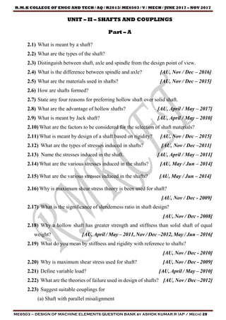 R.M.K COLLEGE OF ENGG AND TECH / AQ / R2013/ ME6503 / V / MECH / JUNE 2017 – NOV 2017
ME6503 – DESIGN OF MACHINE ELEMENTS QUESTION BANK by ASHOK KUMAR.R (AP / Mech) 28
UNIT – II – SHAFTS AND COUPLINGS
Part – A
2.1) What is meant by a shaft?
2.2) What are the types of the shaft?
2.3) Distinguish between shaft, axle and spindle from the design point of view.
2.4) What is the difference between spindle and axle? [AU, Nov / Dec – 2016]
2.5) What are the materials used in shafts? [AU, Nov / Dec – 2015]
2.6) How are shafts formed?
2.7) State any four reasons for preferring hollow shaft over solid shaft.
2.8) What are the advantage of hollow shafts? [AU, April / May – 2017]
2.9) What is meant by Jack shaft? [AU, April / May – 2010]
2.10) What are the factors to be considered for the selection of shaft materials?
2.11) What is meant by design of a shaft based on rigidity? [AU, Nov / Dec – 2015]
2.12) What are the types of stresses induced in shafts? [AU, Nov / Dec –2011]
2.13) Name the stresses induced in the shaft. [AU, April / May – 2011]
2.14) What are the various stresses induced in the shafts? [AU, May / Jun – 2014]
2.15) What are the various stresses induced in the shafts? [AU, May / Jun – 2014]
2.16) Why is maximum shear stress theory is been used for shaft?
[AU, Nov / Dec - 2009]
2.17) What is the significance of slenderness ratio in shaft design?
[AU, Nov / Dec - 2008]
2.18) Why a hollow shaft has greater strength and stiffness than solid shaft of equal
weight? [AU, April / May – 2011, Nov / Dec –2012, May / Jun – 2016]
2.19) What do you mean by stiffness and rigidity with reference to shafts?
[AU, Nov / Dec - 2010]
2.20) Why is maximum shear stress used for shaft? [AU, Nov / Dec - 2009]
2.21) Define variable load? [AU, April / May – 2010]
2.22) What are the theories of failure used in design of shafts? [AU, Nov / Dec –2012]
2.23) Suggest suitable couplings for
(a) Shaft with parallel misalignment
 