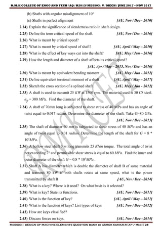 R.M.K COLLEGE OF ENGG AND TECH / AQ / R2013/ ME6503 / V / MECH / JUNE 2017 – NOV 2017
ME6503 – DESIGN OF MACHINE ELEMENTS QUESTION BANK by ASHOK KUMAR.R (AP / Mech) 29
(b) Shafts with angular misalignment of 10°
(c) Shafts in perfect alignment [AU, Nov / Dec - 2010]
2.24) Explain the significance of slenderness ratio in shaft design.
2.25) Define the term critical speed of the shaft. [AU, Nov / Dec – 2016]
2.26) What is meant by critical speed?
2.27) What is meant by critical speed of shaft? [AU, April / May – 2010]
2.28) What is the effect of key ways cut into the shaft? [AU, May / Jun – 2016]
2.29) How the length and diameter of a shaft affects its critical speed?
[AU, Apr / May – 2015, Nov / Dec – 2016]
2.30) What is meant by equivalent bending moment [AU, May / Jun - 2012]
2.31) Define equivalent torsional moment of a shaft [AU, April / May – 2017]
2.32) Sketch the cross section of a splined shaft. [AU, May / Jun - 2012]
2.33) A shaft is used to transmit 25 KW at 1500 rpm. The material used is 30 C8 steel.
σy = 300 MPa. Find the diameter of the shaft.
2.34) A shaft of 70mm long is subjected to shear stress of 40 MPa and has an angle of
twist equal to 0.017 radian. Determine the diameter of the shaft. Take G=80 GPa.
[AU, Nov / Dec –2013]
2.35) The shaft of diameter 60 mm is subjected to shear stress of 40 MPa and has an
angle of twist equal to 0.01 radian. Determine the length of the shaft for G = 8 *
105
MPa.
2.36) A hollow steel shaft 3 m long transmits 25 KNm torque. The total angle of twist
not exceeding 2° and permissible shear stress is equal to 60 MPa. Find the inner and
outer diameter of the shaft G = 0.8 * 105
MPa.
2.37) Shaft A has diameter which is double the diameter of shaft B of same material
and transmit 80 kW if both shafts rotate at same speed, what is the power
transmitted by shaft B [AU, Nov / Dec –2014]
2.38) What is a key? Where is it used? On what basis is it selected?
2.39) What is key? State its functions. [AU, Nov / Dec –2011]
2.40) What is the function of key? [AU, April / May – 2011]
2.41) What is the function of keys? List types of keys [AU, Nov / Dec –2012]
2.42) How are keys classified?
2.43) Discuss forces on keys. [AU, Nov / Dec –2014]
 
