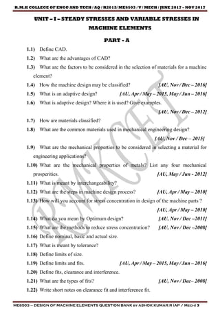 R.M.K COLLEGE OF ENGG AND TECH / AQ / R2013/ ME6503 / V / MECH / JUNE 2017 – NOV 2017
ME6503 – DESIGN OF MACHINE ELEMENTS QUESTION BANK by ASHOK KUMAR.R (AP / Mech) 3
UNIT – I – STEADY STRESSES AND VARIABLE STRESSES IN
MACHINE ELEMENTS
PART - A
1.1) Define CAD.
1.2) What are the advantages of CAD?
1.3) What are the factors to be considered in the selection of materials for a machine
element?
1.4) How the machine design may be classified? [AU, Nov / Dec – 2016]
1.5) What is an adaptive design? [AU, Apr / May – 2015, May / Jun – 2016]
1.6) What is adaptive design? Where it is used? Give examples.
[AU, Nov / Dec – 2012]
1.7) How are materials classified?
1.8) What are the common materials used in mechanical engineering design?
[AU, Nov / Dec – 2015]
1.9) What are the mechanical properties to be considered in selecting a material for
engineering applications?
1.10) What are the mechanical properties of metals? List any four mechanical
prosperities. [AU, May / Jun - 2012]
1.11) What is meant by interchangeability?
1.12) What are the steps in machine design process? [AU, Apr / May – 2010]
1.13) How will you account for stress concentration in design of the machine parts ?
[AU, Apr / May – 2010]
1.14) What do you mean by Optimum design? [AU, Nov / Dec –2011]
1.15) What are the methods to reduce stress concentration? [AU, Nov / Dec –2008]
1.16) Define nominal, basic and actual size.
1.17) What is meant by tolerance?
1.18) Define limits of size.
1.19) Define limits and fits. [AU, Apr / May – 2015, May / Jun – 2016]
1.20) Define fits, clearance and interference.
1.21) What are the types of fits? [AU, Nov / Dec– 2008]
1.22) Write short notes on clearance fit and interference fit.
 
