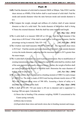 R.M.K COLLEGE OF ENGG AND TECH / AQ / R2013/ ME6503 / V / MECH / JUNE 2017 – NOV 2017
ME6503 – DESIGN OF MACHINE ELEMENTS QUESTION BANK by ASHOK KUMAR.R (AP / Mech) 31
Part – B
2.69) Find the diameter of solid shaft to transmit 20kW at 200rpm. Take FOS 2 and the
shear stresses as 45MPa. If the hollow shaft is need instead of solid shaft. Find the
inside and outside diameter when the ratio between inside and outside diameter is
0.5.
2.70) Compare the weight, strength and stiffness of a hollow shaft of same internal
diameter as that of a solid shaft. The inside diameter of the hollow shaft is being
0.7times the external diameter. Both the shaft has same material and length.
[AU, May / Jun - 2012]
2.71) A solid shaft is to transmit 1000 kW at 120 rpm. Find the shaft diameter if the
shear stress is 80 N/mm2
. If the shaft is made hollow with internal diameter, find the
percentage saving in material, Take I.D = 0.6. [AU, Nov / Dec – 2015]
2.72) A hollow steel shaft transmits 500 KW at 1000 rpm. The maximum shear stress
is 50 N/mm2
. Find the outside and inside diameter of the shaft, if the outside diameter
is twice the inside diameter, assuming that the maximum torque is 20 % greater than
the mean torque.
2.73) A solid shaft of diameter d is used in power transmission. Due to modification of
existing transmission system, it is required to replace the solid shaft by a hollow shaft
of the same material and equally strong in torsion. Further, the weight of hollow shaft
per meter length should be half of the solid shaft. Determine the outer diameter of
hollow shaft in terms of d. [AU, Nov / Dec - 2009]
2.74) A solid circular shaft is subjected to a bending moment of 3000 N-m and a torque
of 10000 N-m. The shaft is made of 45C8 steel having ultimate tensile stress of 700
MPa and a ultimate shear stress of 500 MPa. Assuming a factor of safety as 6,
determine the diameter of the shaft. [AU, May / June - 2009]
2.75) A shaft of 30 KW, 710 rpm motor is 40 mm in diameter and is supported I n
bearings 500 mm apart. Calculate the
(i) Stress due to bending if the armature weighing 10,000 N concentrated at the
Centre acting vertically.
(ii)Stress due to torsion.
(iii)Equivalent shear stress and tensile stress due to bending moment and torque.
 