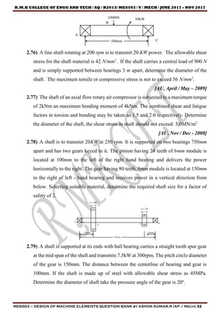 R.M.K COLLEGE OF ENGG AND TECH / AQ / R2013/ ME6503 / V / MECH / JUNE 2017 – NOV 2017
ME6503 – DESIGN OF MACHINE ELEMENTS QUESTION BANK by ASHOK KUMAR.R (AP / Mech) 32
2.76) A line shaft rotating at 200 rpm is to transmit 20 KW power. The allowable shear
stress for the shaft material is 42 N/mm2
. If the shaft carries a central load of 900 N
and is simply supported between bearings 3 m apart, determine the diameter of the
shaft. The maximum tensile or compressive stress is not to exceed 56 N/mm2
.
[AU, April / May – 2009]
2.77) The shaft of an axial flow rotary air compressor is subjected to a maximum torque
of 2kNm an maximum bending moment of 4kNm. The combined shear and fatigue
factors in torsion and bending may be taken as 1.5 and 2.0 respectively. Determine
the diameter of the shaft, the shear stress in shaft should not exceed 5.0MN/m2
[AU, Nov / Dec - 2008]
2.78) A shaft is to transmit 20KW at 250 rpm. It is supported on two bearings 750mm
apart and has two gears keyed to it. The pinion having 24 teeth of 6mm module is
located at 100mm to the left of the right hand bearing and delivers the power
horizontally to the right. The gear having 80 teeth, 6mm module is located at 150mm
to the right of left - hand bearing and receives power in a vertical direction from
below. Selecting suitable material, determine the required shaft size for a factor of
safety of 2.
2.79) A shaft is supported at its ends with ball bearing carries a straight tooth spur gear
at the mid span of the shaft and transmits 7.5kW at 300rpm. The pitch circle diameter
of the gear is 150mm. The distance between the centerline of bearing and gear is
100mm. If the shaft is made up of steel with allowable shear stress as 45MPa.
Determine the diameter of shaft take the pressure angle of the gear is 20º.
 