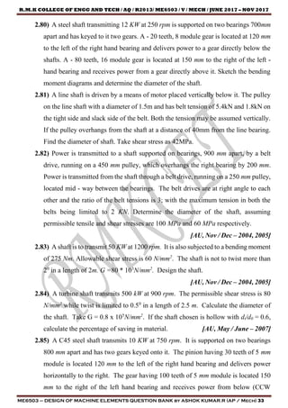 R.M.K COLLEGE OF ENGG AND TECH / AQ / R2013/ ME6503 / V / MECH / JUNE 2017 – NOV 2017
ME6503 – DESIGN OF MACHINE ELEMENTS QUESTION BANK by ASHOK KUMAR.R (AP / Mech) 33
2.80) A steel shaft transmitting 12 KW at 250 rpm is supported on two bearings 700mm
apart and has keyed to it two gears. A - 20 teeth, 8 module gear is located at 120 mm
to the left of the right hand bearing and delivers power to a gear directly below the
shafts. A - 80 teeth, 16 module gear is located at 150 mm to the right of the left -
hand bearing and receives power from a gear directly above it. Sketch the bending
moment diagrams and determine the diameter of the shaft.
2.81) A line shaft is driven by a means of motor placed vertically below it. The pulley
on the line shaft with a diameter of 1.5m and has belt tension of 5.4kN and 1.8kN on
the tight side and slack side of the belt. Both the tension may be assumed vertically.
If the pulley overhangs from the shaft at a distance of 40mm from the line bearing.
Find the diameter of shaft. Take shear stress as 42MPa.
2.82) Power is transmitted to a shaft supported on bearings, 900 mm apart, by a belt
drive, running on a 450 mm pulley, which overhangs the right bearing by 200 mm.
Power is transmitted from the shaft through a belt drive, running on a 250 mm pulley,
located mid - way between the bearings. The belt drives are at right angle to each
other and the ratio of the belt tensions is 3; with the maximum tension in both the
belts being limited to 2 KN. Determine the diameter of the shaft, assuming
permissible tensile and shear stresses are 100 MPa and 60 MPa respectively.
[AU, Nov / Dec – 2004, 2005]
2.83) A shaft is to transmit 50 KW at 1200 rpm. It is also subjected to a bending moment
of 275 Nm. Allowable shear stress is 60 N/mm2
. The shaft is not to twist more than
20
in a length of 2m. G =80 * 103
N/mm2
. Design the shaft.
[AU, Nov / Dec – 2004, 2005]
2.84) A turbine shaft transmits 500 kW at 900 rpm. The permissible shear stress is 80
N/mm2
while twist is limited to 0.50
in a length of 2.5 m. Calculate the diameter of
the shaft. Take G = 0.8 x 105
N/mm2
. If the shaft chosen is hollow with di/d0 = 0.6,
calculate the percentage of saving in material. [AU, May / June – 2007]
2.85) A C45 steel shaft transmits 10 KW at 750 rpm. It is supported on two bearings
800 mm apart and has two gears keyed onto it. The pinion having 30 teeth of 5 mm
module is located 120 mm to the left of the right hand bearing and delivers power
horizontally to the right. The gear having 100 teeth of 5 mm module is located 150
mm to the right of the left hand bearing and receives power from below (CCW
 