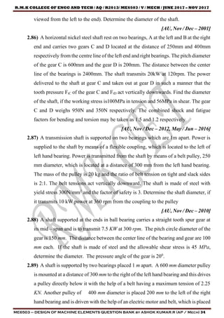 R.M.K COLLEGE OF ENGG AND TECH / AQ / R2013/ ME6503 / V / MECH / JUNE 2017 – NOV 2017
ME6503 – DESIGN OF MACHINE ELEMENTS QUESTION BANK by ASHOK KUMAR.R (AP / Mech) 34
viewed from the left to the end). Determine the diameter of the shaft.
[AU, Nov / Dec – 2001]
2.86) A horizontal nickel steel shaft rest on two bearings, A at the left and B at the right
end and carries two gears C and D located at the distance of 250mm and 400mm
respectively from the centre line of the left end and right bearings. The pitch diameter
of the gear C is 600mm and the gear D is 200mm. The distance between the center
line of the bearings is 2400mm. The shaft transmits 20kW at 120rpm. The power
delivered to the shaft at gear C and taken out at gear D in such a manner that the
tooth pressure FtC of the gear C and FtD act vertically downwards. Find the diameter
of the shaft, if the working stress is100MPa in tension and 56MPa in shear. The gear
C and D weighs 950N and 350N respectively. The combined shock and fatigue
factors for bending and torsion may be taken as 1.5 and 1.2 respectively.
[AU, Nov / Dec – 2012, May / Jun – 2016]
2.87) A transmission shaft is supported on two bearings which are 1m apart. Power is
supplied to the shaft by means of a flexible coupling, which is located to the left of
left hand bearing. Power is transmitted from the shaft by means of a belt pulley, 250
mm diameter, which is located at a distance of 300 mm from the left hand bearing.
The mass of the pulley is 20 kg and the ratio of belt tension on tight and slack sides
is 2:1. The belt tensions act vertically downward. The shaft is made of steel with
yield stress 300N/mm2
and the factor of safety is 3. Determine the shaft diameter, if
it transmits 10 kW power at 360 rpm from the coupling to the pulley
[AU, Nov / Dec – 2010]
2.88) A shaft supported at the ends in ball bearing carries a straight tooth spur gear at
its mid – span and is to transmit 7.5 KW at 300 rpm. The pitch circle diameter of the
gear is 150 mm. The distance between the center line of the bearing and gear are 100
mm each. If the shaft is made of steel and the allowable shear stress is 45 MPa,
determine the diameter. The pressure angle of the gear is 200
.
2.89) A shaft is supported by two bearings placed 1 m apart. A 600 mm diameter pulley
is mounted at a distance of 300 mm to the right of the left hand bearing and this drives
a pulley directly below it with the help of a belt having a maximum tension of 2.25
KN. Another pulley of 400 mm diameter is placed 200 mm to the left of the right
hand bearing and is driven with the help of an electric motor and belt, which is placed
 