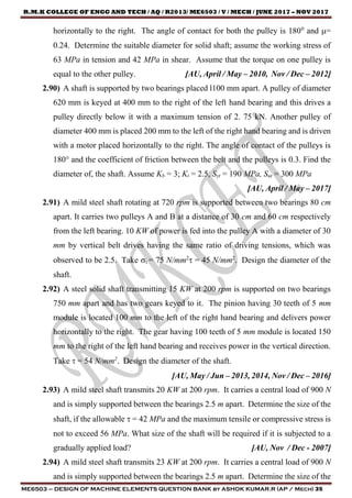 R.M.K COLLEGE OF ENGG AND TECH / AQ / R2013/ ME6503 / V / MECH / JUNE 2017 – NOV 2017
ME6503 – DESIGN OF MACHINE ELEMENTS QUESTION BANK by ASHOK KUMAR.R (AP / Mech) 35
horizontally to the right. The angle of contact for both the pulley is 1800
and =
0.24. Determine the suitable diameter for solid shaft; assume the working stress of
63 MPa in tension and 42 MPa in shear. Assume that the torque on one pulley is
equal to the other pulley. [AU, April / May – 2010, Nov / Dec – 2012]
2.90) A shaft is supported by two bearings placed l100 mm apart. A pulley of diameter
620 mm is keyed at 400 mm to the right of the left hand bearing and this drives a
pulley directly below it with a maximum tension of 2. 75 kN. Another pulley of
diameter 400 mm is placed 200 mm to the left of the right hand bearing and is driven
with a motor placed horizontally to the right. The angle of contact of the pulleys is
180° and the coefficient of friction between the belt and the pulleys is 0.3. Find the
diameter of, the shaft. Assume Kb = 3; Kt = 2.5, Syt = 190 MPa, Sut = 300 MPa
[AU, April / May – 2017]
2.91) A mild steel shaft rotating at 720 rpm is supported between two bearings 80 cm
apart. It carries two pulleys A and B at a distance of 30 cm and 60 cm respectively
from the left bearing. 10 KW of power is fed into the pulley A with a diameter of 30
mm by vertical belt drives having the same ratio of driving tensions, which was
observed to be 2.5. Take t = 75 N/mm2
 = 45 N/mm2
. Design the diameter of the
shaft.
2.92) A steel solid shaft transmitting 15 KW at 200 rpm is supported on two bearings
750 mm apart and has two gears keyed to it. The pinion having 30 teeth of 5 mm
module is located 100 mm to the left of the right hand bearing and delivers power
horizontally to the right. The gear having 100 teeth of 5 mm module is located 150
mm to the right of the left hand bearing and receives power in the vertical direction.
Take  = 54 N/mm2
. Design the diameter of the shaft.
[AU, May / Jun – 2013, 2014, Nov / Dec – 2016]
2.93) A mild steel shaft transmits 20 KW at 200 rpm. It carries a central load of 900 N
and is simply supported between the bearings 2.5 m apart. Determine the size of the
shaft, if the allowable  = 42 MPa and the maximum tensile or compressive stress is
not to exceed 56 MPa. What size of the shaft will be required if it is subjected to a
gradually applied load? [AU, Nov / Dec - 2007]
2.94) A mild steel shaft transmits 23 KW at 200 rpm. It carries a central load of 900 N
and is simply supported between the bearings 2.5 m apart. Determine the size of the
 