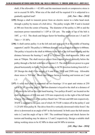 R.M.K COLLEGE OF ENGG AND TECH / AQ / R2013/ ME6503 / V / MECH / JUNE 2017 – NOV 2017
ME6503 – DESIGN OF MACHINE ELEMENTS QUESTION BANK by ASHOK KUMAR.R (AP / Mech) 36
shaft, if the allowable  = 42 MPa and the maximum tensile or compressive stress is
not to exceed 56 MPa. What size of the shaft will be required if it is subjected to a
gradually applied load? [AU, Nov / Dec - 2011]
2.95) Design a shaft to transmit power from an electric motor to a lathe head stock
through a pulley by means of a belt drive. The pulley weighs 200 N and is located
at 300 mm from the center of bearing. The diameter of the pulley is 200 m and the
maximum power transmitted is 1 KW at 120 rpm. The angle of lap of the belt is
1800
,  = 0.3. The shock and fatigue factor for bending and torsion are 1.5 and 2.0
Take  = 35 MPa.
2.96) A shaft carries pulley A at the left end and spur gear B at the middle of bearing
supports C and D. The pulley is 1000mm diameter and gear pitch diameter is 600mm.
The pulley is keyed to the shaft at 400mm to the left of the left hand bearing and the
distance between the bearing C and D is 1250mm. The shaft transmits 20Kw and
runs at 750rpm. The shaft receives power from a motor placed vertically below the
pulley through a flat belt with ratio of tension 2.5. The shaft delivers power to a gear
placed horizontally in front. The shaft rotates in ACW direction looking from left =
20.Design the shaft if the weight of A and B are 300N and 250N resp. Allowable
shear stress is 70N/mm2
.Shock and fatigue factor in bending and torsion are 2 and
1.5.
2.97) A solid steel shaft is supported on two bearings 1.8 m apart and rotates at 250
r.p.m. A 20° involute gear D, 300 mm diameter is keyed to the shaft at a distance of
150 mm to the left on the right hand bearing. Two pulleys B and C are located on the
shaft at distances of 600 mm and 1350 mm respectively to the right of the left hand
bearing. The diameters of the pulleys Band Care 750 mm and 600 mm respectively.
30 kW is supplied to the gear, out of which 18.75 kW is taken off at the pulley C and
11.25 kW from pulley B. The drive from B is vertically downward while from C the
drive is downward at an angle of 60° to the horizontal. In both cases the belt tension
ratio is 2 and the angle of lap is 180°. The combined fatigue and shock factors for
torsion and bending may be taken as 1.5 and 2 respectively. Design a suitable shaft
taking working stress to be 42 MPa in shear and 84 MPa in tension.
[AU, May / Jun – 2016]
 