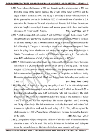 R.M.K COLLEGE OF ENGG AND TECH / AQ / R2013/ ME6503 / V / MECH / JUNE 2017 – NOV 2017
ME6503 – DESIGN OF MACHINE ELEMENTS QUESTION BANK by ASHOK KUMAR.R (AP / Mech) 37
2.98) An overhung shaft carries a 900 mm diameter pulley, whose centre is 250 mm
from the centre of the nearest bearing. The weight of the pulley is 600 N and the
angle of lap of the belt is 180°. The pulley is driven by a motor vertically below it.
If the permissible tension in the belt is 2600 N and coefficient of friction is 0.3,
determine the diameter of the shaft when internal diameter is 0.6 times the external
diameter. Neglect centrifugal tension and assume permissible shear and tensile
stresses as 64 N/mm2
and 84 N/mm2
. [AU, April / May – 2017]
2.99) A shaft is supported on bearings A and B, 800mm between their centers. A 20
straight tooth spur gear having 600mm pitch diameter is located 200mm to the right
of left hand bearing A and a 700mm diameter pulley is mounted 250mm towards the
left of bearing B. The gear is driven by a pinion with a downward tangential force
while the pulley drives a horizontal belt having 180 angle of wrap. Pulley weight is
2000N. The maximum belt tension is 3000N and tension ratio is 3:1. Determine the
max. B.M and diameter of shaft if allowable shear stress is 40N/mm2
2.100) A 600mm diameter pulley driven by a horizontal belt transmits power through a
solid shaft to a 262mm diameter pinion which drives a mating gear. The pulley
weights 1200N to provide some flywheel effect. The arrangements of elements, the
belt tension and the components of gear actions on the pinion are indicated in fig.
Determine the diameter of shaft Shock and fatigue factor in bending and torsion are
2 and 1.5. [AU, May / June – 2004]
2.101) The shaft of length 1 m carrying two pulleys 1 and 2 at its left and right ends
respectively and it is supported on two bearings A and B which are located 0.25 m
from the left end and the same 0.25 m from the right end respectively. The shaft
transmits 7.5 kW power at 360 rpm from pulley 1 to pulley 2. The diameters of pulley
1 and 2 are 250 and 500 mm respectively. The masses of pulley 1 and 2 are 10 kg
and 30 kg respectively. The belt tension act vertically downward and ratio of belt
tensions on tight side to slack side for each pulley is 2.5:1. The yield strength of the
shaft material σy= 380 MPa and factor of Safety is 3. Estimate the suitable diameter
of the shaft. [AU, Nov / Dec – 2015]
2.102) Compare the weight, strength and stiffness of a hollow shaft of the same external
diameter as that of solid shaft. The inside diameter of the hollow shaft being 0.6
times the external diameter. Both the shafts have same material and length.
 