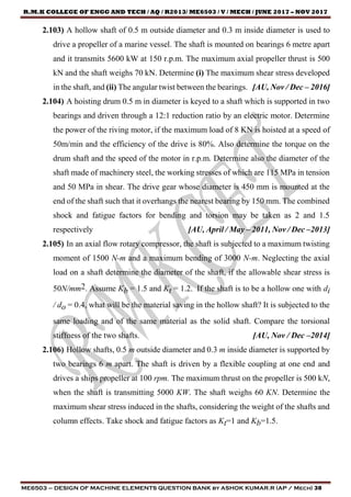 R.M.K COLLEGE OF ENGG AND TECH / AQ / R2013/ ME6503 / V / MECH / JUNE 2017 – NOV 2017
ME6503 – DESIGN OF MACHINE ELEMENTS QUESTION BANK by ASHOK KUMAR.R (AP / Mech) 38
2.103) A hollow shaft of 0.5 m outside diameter and 0.3 m inside diameter is used to
drive a propeller of a marine vessel. The shaft is mounted on bearings 6 metre apart
and it transmits 5600 kW at 150 r.p.m. The maximum axial propeller thrust is 500
kN and the shaft weighs 70 kN. Determine (i) The maximum shear stress developed
in the shaft, and (ii) The angular twist between the bearings. [AU, Nov / Dec – 2016]
2.104) A hoisting drum 0.5 m in diameter is keyed to a shaft which is supported in two
bearings and driven through a 12:1 reduction ratio by an electric motor. Determine
the power of the riving motor, if the maximum load of 8 KN is hoisted at a speed of
50m/min and the efficiency of the drive is 80%. Also determine the torque on the
drum shaft and the speed of the motor in r.p.m. Determine also the diameter of the
shaft made of machinery steel, the working stresses of which are 115 MPa in tension
and 50 MPa in shear. The drive gear whose diameter is 450 mm is mounted at the
end of the shaft such that it overhangs the nearest bearing by 150 mm. The combined
shock and fatigue factors for bending and torsion may be taken as 2 and 1.5
respectively [AU, April / May – 2011, Nov / Dec –2013]
2.105) In an axial flow rotary compressor, the shaft is subjected to a maximum twisting
moment of 1500 N-m and a maximum bending of 3000 N-m. Neglecting the axial
load on a shaft determine the diameter of the shaft, if the allowable shear stress is
50N/mm2. Assume Kb = 1.5 and Kt = 1.2. If the shaft is to be a hollow one with di
/ do = 0.4, what will be the material saving in the hollow shaft? It is subjected to the
same loading and of the same material as the solid shaft. Compare the torsional
stiffness of the two shafts. [AU, Nov / Dec –2014]
2.106) Hollow shafts, 0.5 m outside diameter and 0.3 m inside diameter is supported by
two bearings 6 m apart. The shaft is driven by a flexible coupling at one end and
drives a ships propeller at 100 rpm. The maximum thrust on the propeller is 500 kN,
when the shaft is transmitting 5000 KW. The shaft weighs 60 KN. Determine the
maximum shear stress induced in the shafts, considering the weight of the shafts and
column effects. Take shock and fatigue factors as Kt=1 and Kb=1.5.
 