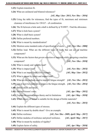 R.M.K COLLEGE OF ENGG AND TECH / AQ / R2013/ ME6503 / V / MECH / JUNE 2017 – NOV 2017
ME6503 – DESIGN OF MACHINE ELEMENTS QUESTION BANK by ASHOK KUMAR.R (AP / Mech) 4
1.23) Explain transition fit.
1.24) What are unilateral and bilateral tolerances?
[AU, May / Jun - 2013, Nov / Dec – 2016]
1.25) Using the table for tolerances, find the types of fit, maximum and minimum
clearance of interference for 150 G7 – e8 combination.
1.26) The fit between a hole and a shaft is defined by  70 H9F7. Find the allowance.
1.27) What is hole basis system?
1.28) What is shaft basis system?
1.29) Define preferred numbers.
1.30) What is meant by standardization?
1.31) Mention some standard codes of specification of steels. [AU, Nov / Dec– 2008]
1.32) Define load. What are the different types of loads that can act on machine
components?
1.33) What are the factors that govern selection of materials while designing a machine
component? [AU, Nov / Dec– 2010]
1.34) What is steady and variable load?
1.35) What is impact load? [AU, Nov / Dec – 2015]
1.36) What is an impact load? Give example. [AU, May / Jun - 2012]
1.37) What is meant by shock and impact load?
1.38) What are the methods used to improve fatigue strength? [AU, Nov / Dec –2013]
1.39) List at least two methods to improve the fatigue strength. [AU, Nov / Dec –2014]
1.40) Define stress and strain.
1.41) Define Poisson’s ratio. [AU, Apr / May – 2011]
1.42) Explain the normal stress theory and its limitations [AU, Apr / May – 2010]
1.43) Which theory of failure is suitable for the design of brittle materials?
[AU, Nov / Dec – 2015]
1.44) Explain the different types of stresses.
1.45) What is meant by double shear? Give an example.
1.46) Define resilience [AU, Nov / Dec –2009, April / May – 2017]
1.47) Define modulus of resilience and proof resilience. [AU, April / May – 2017]
1.48) What in meant by modulus of rigidity?
1.49) Explain factor of safety. [AU, Apr / May – 2010]
 