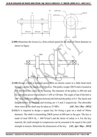 R.M.K COLLEGE OF ENGG AND TECH / AQ / R2013/ ME6503 / V / MECH / JUNE 2017 – NOV 2017
ME6503 – DESIGN OF MACHINE ELEMENTS QUESTION BANK by ASHOK KUMAR.R (AP / Mech) 40
2.109) Determine the lowest (i.e, first) critical speed for the shaft of 25mm diameter as
shown in figure.
2.110) Design a shaft to transmit power from an electric motor to a lathe head stock
through a pulley by means of a belt drive. The pulley weighs 200 N and is located at
300 mm from the centre of the bearing. The diameter of the pulley is 200 mm and
the maximum power transmitted is 1 kW at 120 rpm. The angle of lap of the belt is
180° and coefficient of friction between the belt and the pulley is 0.3. The shock arid
fatigue factors for bending and twisting are 1.5 and 2 respectively. The allowable
shear stress in the shaft may be taken as 35 MPa. [AU, Nov / Dec –2011]
2.111) It is required to design a square key for fixing a gear on a shaft of 30mm
diameter. The shaft is transmitting 20kW power at 600 rpm to the gear. The key is
made of steel 50C4 (Syt = 460 N/mm2
) and the factor of safety is 4. For the key
material, the yield strength in compression can be assumed to be equal to the yield
strength in tension. Determine the dimensions of the key. [AU, Apr / May – 2015]
 
