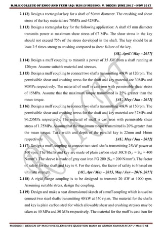 R.M.K COLLEGE OF ENGG AND TECH / AQ / R2013/ ME6503 / V / MECH / JUNE 2017 – NOV 2017
ME6503 – DESIGN OF MACHINE ELEMENTS QUESTION BANK by ASHOK KUMAR.R (AP / Mech) 41
2.112) Design a rectangular key for a shaft of 50mm diameter. The crushing and shear
stress of the key material are 70MPa and 42MPa.
2.113) Design a rectangular key for the following application: A shaft 65 mm diameter
transmits power at maximum shear stress of 67 MPa. The shear stress in the key
should not exceed 75% of the stress developed in the shaft. The key should be at
least 2.5 times strong m crushing compared to shear failure of the key.
[AU, April / May – 2017]
2.114) Design a muff coupling to transmit a power of 35 KW from a shaft running at
120rpm. Assume suitable material and stresses.
2.115) Design a muff coupling to connect two shafts transmitting 40kW at 120rpm. The
permissible shear and crushing stress for the shaft and key material are 30MPa and
80MPa respectively. The material of muff is cast iron with permissible shear stress
of 15MPa. Assume that the maximum torque transmitted is 25% greater than the
mean torque. [AU, May / Jun - 2012]
2.116) Design a muff coupling to connect two shafts transmitting 40kW at 150rpm. The
permissible shear and crushing stress for the shaft and key material are 37MPa and
96.25MPa respectively. The material of muff is cast iron with permissible shear
stress of 1.75MPa. Assume that the maximum torque transmitted is 20% greater than
the mean torque. Take width and depth of the parallel key is 22mm and 14mm
respectively [AU, May / Jun - 2012]
2.117) Design a muff coupling to connect two steel shafts transmitting 25kW power at
360 rpm. The Shafts and key are made of plain carbon steel 30C8 (Syt = Syc = 400
N/mm2
). The sleeve is made of gray cast iron FG 200 (Sut = 200 N/mm2
). The factor
of safety for the shaft and key is 4. For the sleeve, the factor of safety is 6 based on
ultimate strength. [AU, Apr / May – 2015, May / Jun – 2016, 2017]
2.118) A rigid flange coupling is to be designed to transmit 20 KW at 1000 rpm.
Assuming suitable stress, design the coupling.
2.119) Design and make a neat dimensioned sketch of a muff coupling which is used to
connect two steel shafts transmitting 40 kW at 350 r.p.m. The material for the shafts
and key is plain carbon steel for which allowable shear and crushing stresses may be
taken as 40 MPa and 80 MPa respectively. The material for the muff is cast iron for
 
