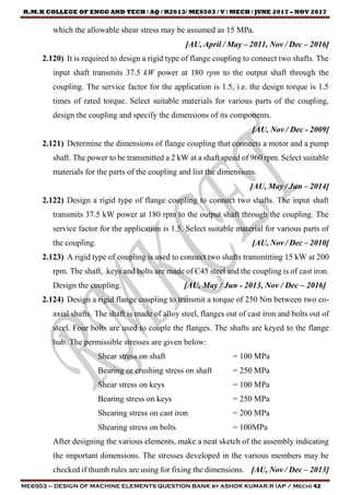 R.M.K COLLEGE OF ENGG AND TECH / AQ / R2013/ ME6503 / V / MECH / JUNE 2017 – NOV 2017
ME6503 – DESIGN OF MACHINE ELEMENTS QUESTION BANK by ASHOK KUMAR.R (AP / Mech) 42
which the allowable shear stress may be assumed as 15 MPa.
[AU, April / May – 2011, Nov / Dec – 2016]
2.120) It is required to design a rigid type of flange coupling to connect two shafts. The
input shaft transmits 37.5 kW power at 180 rpm to the output shaft through the
coupling. The service factor for the application is 1.5, i.e. the design torque is 1.5
times of rated torque. Select suitable materials for various parts of the coupling,
design the coupling and specify the dimensions of its components.
[AU, Nov / Dec - 2009]
2.121) Determine the dimensions of flange coupling that connects a motor and a pump
shaft. The power to be transmitted a 2 kW at a shaft speed of 960 rpm. Select suitable
materials for the parts of the coupling and list the dimensions.
[AU, May / Jun – 2014]
2.122) Design a rigid type of flange coupling to connect two shafts. The input shaft
transmits 37.5 kW power at 180 rpm to the output shaft through the coupling. The
service factor for the application is 1.5. Select suitable material for various parts of
the coupling. [AU, Nov / Dec – 2010]
2.123) A rigid type of coupling is used to connect two shafts transmitting 15 kW at 200
rpm. The shaft, .keys and bolts are made of C45 steel and the coupling is of cast iron.
Design the coupling. [AU, May / Jun - 2013, Nov / Dec – 2016]
2.124) Design a rigid flange coupling to transmit a torque of 250 Nm between two co-
axial shafts. The shaft is made of alloy steel, flanges out of cast iron and bolts out of
steel. Four bolts are used to couple the flanges. The shafts are keyed to the flange
hub. The permissible stresses are given below:
Shear stress on shaft = 100 MPa
Bearing or crushing stress on shaft = 250 MPa
Shear stress on keys = 100 MPa
Bearing stress on keys = 250 MPa
Shearing stress on cast iron = 200 MPa
Shearing stress on bolts = 100MPa
After designing the various elements, make a neat sketch of the assembly indicating
the important dimensions. The stresses developed in the various members may be
checked if thumb rules are using for fixing the dimensions. [AU, Nov / Dec – 2013]
 