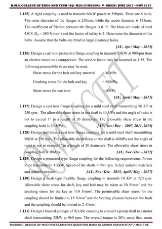 R.M.K COLLEGE OF ENGG AND TECH / AQ / R2013/ ME6503 / V / MECH / JUNE 2017 – NOV 2017
ME6503 – DESIGN OF MACHINE ELEMENTS QUESTION BANK by ASHOK KUMAR.R (AP / Mech) 43
2.125) A rigid coupling is used to transmit 60kW power at 350rpm. There are 6 bolts.
The outer diameter of the flanges is 250mm, while the recess diameter is 175mm.
The coefficient of friction between the flanges is 0.15. The blots are made of steel
45C8 (Syt = 380 N/mm2
) and the factor of safety is 3. Determine the diameter of the
bolts. Assume that the bolts are fitted in large clearance holes.
[AU, Apr / May – 2015]
2.126) Design a cast iron protective flange coupling to transmit 15KW at 900rpm from
an electric motor to a compressor. The service factor may be assumed as 1.35. The
following permissible stress may be used:
Shear stress for the bolt and key material = 40MPa
Crushing stress for the bolt and key = 80MPa
Shear stress for cast iron = 8MPa
[AU, April / May – 2011]
2.127) Design a cast iron flange coupling for a mild steel shaft transmitting 90 kW at
250 rpm. The allowable shear stress in the shaft is 40 MPa and the angle of twist is
not to exceed 1° in a length of 20 diameters. The allowable shear stress in the
coupling bolts is 30 MPa. [AU, Nov / Dec – 2007, 2011, 2014]
2.128) Design and draw a cast iron flange coupling for a mild steel shaft transmitting
90kW at 250 rpm. The allowable shear stress in the shaft is 40MPa and the angle of
twist is not to exceed 1º in a length of 20 diameters. The allowable shear stress in
coupling bolt is 30Mpa. [AU, Nov / Dec – 2012]
2.129) Design a protected type flange coupling for the following requirements. Power
to be transmitted= 10 kW. Speed of the shafts = 960 rpm. Select suitable materials
and suitable stresses [AU, Nov / Dec – 2015, April / May – 2017]
2.130) Design a bush type flexible flange coupling to transmit 10 KW at 720 rpm.
Allowable shear stress for shaft, key and bolt may be taken as 50 N/mm2
and the
crushing stress for the key as 110 N/mm2
. The permissible shear stress for the
coupling should be limited to 18 N/mm2
and the bearing pressure between the bush
and the coupling should be limited to 2 N/mm2
.
2.131) Design a bushed pin type of flexible coupling to connect a pump shaft to a motor
shaft transmitting 32kW at 960 rpm. The overall torque is 20% more than mean
 