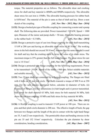 R.M.K COLLEGE OF ENGG AND TECH / AQ / R2013/ ME6503 / V / MECH / JUNE 2017 – NOV 2017
ME6503 – DESIGN OF MACHINE ELEMENTS QUESTION BANK by ASHOK KUMAR.R (AP / Mech) 44
torque. The material properties are as follows. The allowable shear and crushing
stress for shaft and key material is 40MPa and 80MPa respectively. The allowable
shear stress for cast iron is 15MPa. The allowable bearing pressure for rubber bush
is 0.8N/mm2
. The material of the pin is same as that of shaft and key. Draw a neat
sketch of the coupling. [AU, Nov / Dec – 2012, May / Jun – 2016]
2.132) Design a bushed pin type of flexible coupling for connecting a motor and a pump
shaft. The following data are provided: Power transmitted = 20 kW; Speed = 1000
rpm; Diameter of the motor and pump shafts = 50 mm; Allowable bearing pressure
in the rubber bush = 0.3 MPa. [AU, Nov / Dec – 2015]
2.133) Design a protective type of cast iron flange coupling for steel shaft transmitting
15 kW at 200 rpm and having an allowable shear stress of 40 N/mm2
. The working
stress in the bolt should not exceed 30 N/mm2
. Assume that the same material is used
for shaft and key that the crushing stress is twice the value of its shear stress. The
maximum torque is 25% greater than the full loaded torque. The shear stress for cast
iron is 14 N/mm2
. [AU, Nov / Dec – 2008, May / Jun – 2016]
2.134) Design a protected type flange coupling for the following requirements. Power
to be transmitted= 10 kW. Speed of the shafts = 960 rpm. Select suitable materials
and suitable stresses [AU, Nov / Dec – 2015]
2.135) Two 35 mm shafts are connected by a flanged coupling. The flanges are fitted
with 6 bolts on 25 mm bolt circle. The shafts transmit a torque of 800 N-m at 350
rpm. For the safe stresses mentioned below, calculate (i) diameter of bolts. (ii)
thickness of flanges, (iii) key dimensions (iv) hub length and (v) power transmitted.
Safe stress for shaft material 63 MPa, Safe stress for bolt material 56 MPa, Safe
stress for cast iron coupling 10 MPa and Safe stress for key material 46 MPa.
[AU, Nov / Dec –2011]
2.136) A flexible coupling is used to transmit 15 kW power at 100 rpm. There are six
pins and their pitch circle diameter is 200 mm. The effective length of bush, the gap
between two flanges and the length of the pin in contact with the right hand flange
are 35, 5 and 23 mm respectively. The permissible shear and bending stresses in the
pin are 35 and 152 N/mm2
respectively. Calculate the pin diameter by shear
consideration, bending consideration. [AU, May / June – 2007]
 