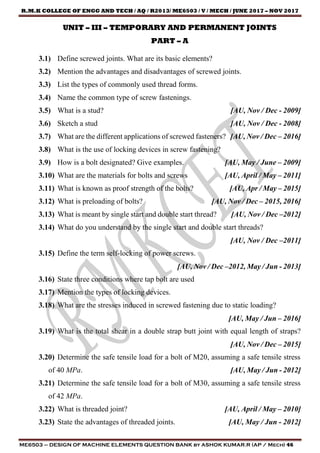 R.M.K COLLEGE OF ENGG AND TECH / AQ / R2013/ ME6503 / V / MECH / JUNE 2017 – NOV 2017
ME6503 – DESIGN OF MACHINE ELEMENTS QUESTION BANK by ASHOK KUMAR.R (AP / Mech) 46
UNIT – III – TEMPORARY AND PERMANENT JOINTS
PART – A
3.1) Define screwed joints. What are its basic elements?
3.2) Mention the advantages and disadvantages of screwed joints.
3.3) List the types of commonly used thread forms.
3.4) Name the common type of screw fastenings.
3.5) What is a stud? [AU, Nov / Dec - 2009]
3.6) Sketch a stud [AU, Nov / Dec - 2008]
3.7) What are the different applications of screwed fasteners? [AU, Nov / Dec – 2016]
3.8) What is the use of locking devices in screw fastening?
3.9) How is a bolt designated? Give examples. [AU, May / June – 2009]
3.10) What are the materials for bolts and screws [AU, April / May – 2011]
3.11) What is known as proof strength of the bolts? [AU, Apr / May – 2015]
3.12) What is preloading of bolts? [AU, Nov / Dec – 2015, 2016]
3.13) What is meant by single start and double start thread? [AU, Nov / Dec –2012]
3.14) What do you understand by the single start and double start threads?
[AU, Nov / Dec –2011]
3.15) Define the term self-locking of power screws.
[AU, Nov / Dec –2012, May / Jun - 2013]
3.16) State three conditions where tap bolt are used
3.17) Mention the types of locking devices.
3.18) What are the stresses induced in screwed fastening due to static loading?
[AU, May / Jun – 2016]
3.19) What is the total shear in a double strap butt joint with equal length of straps?
[AU, Nov / Dec – 2015]
3.20) Determine the safe tensile load for a bolt of M20, assuming a safe tensile stress
of 40 MPa. [AU, May / Jun - 2012]
3.21) Determine the safe tensile load for a bolt of M30, assuming a safe tensile stress
of 42 MPa.
3.22) What is threaded joint? [AU, April / May – 2010]
3.23) State the advantages of threaded joints. [AU, May / Jun - 2012]
 