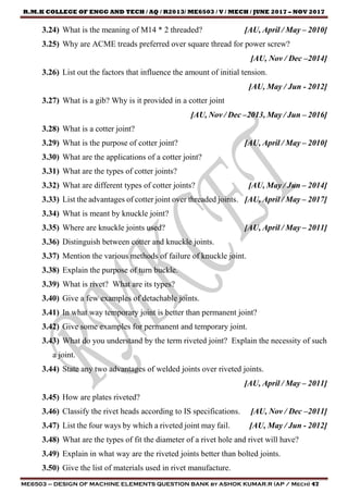 R.M.K COLLEGE OF ENGG AND TECH / AQ / R2013/ ME6503 / V / MECH / JUNE 2017 – NOV 2017
ME6503 – DESIGN OF MACHINE ELEMENTS QUESTION BANK by ASHOK KUMAR.R (AP / Mech) 47
3.24) What is the meaning of M14 * 2 threaded? [AU, April / May – 2010]
3.25) Why are ACME treads preferred over square thread for power screw?
[AU, Nov / Dec –2014]
3.26) List out the factors that influence the amount of initial tension.
[AU, May / Jun - 2012]
3.27) What is a gib? Why is it provided in a cotter joint
[AU, Nov / Dec –2013, May / Jun – 2016]
3.28) What is a cotter joint?
3.29) What is the purpose of cotter joint? [AU, April / May – 2010]
3.30) What are the applications of a cotter joint?
3.31) What are the types of cotter joints?
3.32) What are different types of cotter joints? [AU, May / Jun – 2014]
3.33) List the advantages of cotter joint over threaded joints. [AU, April / May – 2017]
3.34) What is meant by knuckle joint?
3.35) Where are knuckle joints used? [AU, April / May – 2011]
3.36) Distinguish between cotter and knuckle joints.
3.37) Mention the various methods of failure of knuckle joint.
3.38) Explain the purpose of turn buckle.
3.39) What is rivet? What are its types?
3.40) Give a few examples of detachable joints.
3.41) In what way temporary joint is better than permanent joint?
3.42) Give some examples for permanent and temporary joint.
3.43) What do you understand by the term riveted joint? Explain the necessity of such
a joint.
3.44) State any two advantages of welded joints over riveted joints.
[AU, April / May – 2011]
3.45) How are plates riveted?
3.46) Classify the rivet heads according to IS specifications. [AU, Nov / Dec –2011]
3.47) List the four ways by which a riveted joint may fail. [AU, May / Jun - 2012]
3.48) What are the types of fit the diameter of a rivet hole and rivet will have?
3.49) Explain in what way are the riveted joints better than bolted joints.
3.50) Give the list of materials used in rivet manufacture.
 