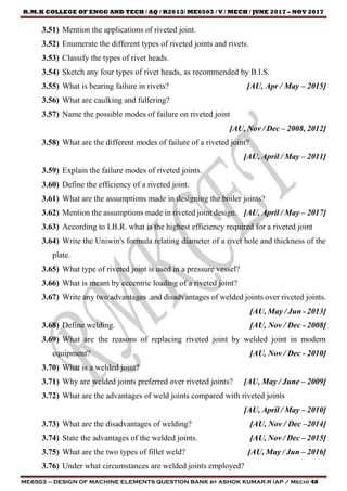 R.M.K COLLEGE OF ENGG AND TECH / AQ / R2013/ ME6503 / V / MECH / JUNE 2017 – NOV 2017
ME6503 – DESIGN OF MACHINE ELEMENTS QUESTION BANK by ASHOK KUMAR.R (AP / Mech) 48
3.51) Mention the applications of riveted joint.
3.52) Enumerate the different types of riveted joints and rivets.
3.53) Classify the types of rivet heads.
3.54) Sketch any four types of rivet heads, as recommended by B.I.S.
3.55) What is bearing failure in rivets? [AU, Apr / May – 2015]
3.56) What are caulking and fullering?
3.57) Name the possible modes of failure on riveted joint
[AU, Nov / Dec – 2008, 2012]
3.58) What are the different modes of failure of a riveted joint?
[AU, April / May – 2011]
3.59) Explain the failure modes of riveted joints.
3.60) Define the efficiency of a riveted joint.
3.61) What are the assumptions made in designing the boiler joints?
3.62) Mention the assumptions made in riveted joint design. [AU, April / May – 2017]
3.63) According to I.B.R. what is the highest efficiency required for a riveted joint
3.64) Write the Uniwin's formula relating diameter of a rivet hole and thickness of the
plate.
3.65) What type of riveted joint is used in a pressure vessel?
3.66) What is meant by eccentric loading of a riveted joint?
3.67) Write any two advantages .and disadvantages of welded joints over riveted joints.
[AU, May / Jun - 2013]
3.68) Define welding. [AU, Nov / Dec - 2008]
3.69) What are the reasons of replacing riveted joint by welded joint in modern
equipment? [AU, Nov / Dec - 2010]
3.70) What is a welded joint?
3.71) Why are welded joints preferred over riveted joints? [AU, May / June – 2009]
3.72) What are the advantages of weld joints compared with riveted joints
[AU, April / May – 2010]
3.73) What are the disadvantages of welding? [AU, Nov / Dec –2014]
3.74) State the advantages of the welded joints. [AU, Nov / Dec – 2015]
3.75) What are the two types of fillet weld? [AU, May / Jun – 2016]
3.76) Under what circumstances are welded joints employed?
 