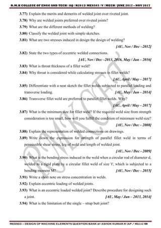 R.M.K COLLEGE OF ENGG AND TECH / AQ / R2013/ ME6503 / V / MECH / JUNE 2017 – NOV 2017
ME6503 – DESIGN OF MACHINE ELEMENTS QUESTION BANK by ASHOK KUMAR.R (AP / Mech) 49
3.77) Explain the merits and demerits of welded joint over riveted joint.
3.78) Why are welded joints preferred over riveted joints?
3.79) What are the different methods of welding?
3.80) Classify the welded joint with simple sketches.
3.81) What are two stresses induced in design the design of welding?
[AU, Nov / Dec –2012]
3.82) State the two types of eccentric welded connections.
[AU, Nov / Dec –2013, 2016, May / Jun – 2016]
3.83) What is throat thickness of a fillet weld?
3.84) Why throat is considered while calculating stresses in fillet welds?
[AU, April / May – 2017]
3.85) Differentiate with a neat sketch the fillet welds subjected to parallel loading and
transverse loading. [AU, May / Jun – 2014]
3.86) Transverse fillet weld are preferred to parallel fillet welds. Why?
[AU, April / May – 2017]
3.87) What is the minimum size for fillet weld? If the required weld size from strength
consideration is too small, how will you fulfill the condition of minimum weld size?
[AU, Nov / Dec – 2008]
3.88) Explain the representation of welded connections on drawings.
3.89) Write down the expression for strength of parallel fillet weld in terms of
permissible shear stress, leg of weld and length of welded joint.
[AU, Nov / Dec - 2009]
3.90) What is the bending stress induced in the weld when a circular rod of diameter d,
welded to a rigid plate by a circular fillet weld of size 't', which is subjected to a
bending moment M? [AU, Nov / Dec – 2015]
3.91) Write a short note on stress concentration in welds.
3.92) Explain eccentric loading of welded joints.
3.93) What is an eccentric loaded welded joint? Describe procedure for designing such
a joint. [AU, May / Jun – 2013, 2014]
3.94) What is the limitation of the single – strap butt joint?
 