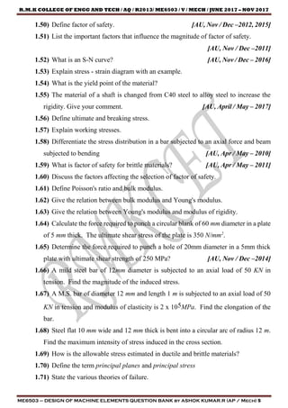 R.M.K COLLEGE OF ENGG AND TECH / AQ / R2013/ ME6503 / V / MECH / JUNE 2017 – NOV 2017
ME6503 – DESIGN OF MACHINE ELEMENTS QUESTION BANK by ASHOK KUMAR.R (AP / Mech) 5
1.50) Define factor of safety. [AU, Nov / Dec –2012, 2015]
1.51) List the important factors that influence the magnitude of factor of safety.
[AU, Nov / Dec –2011]
1.52) What is an S-N curve? [AU, Nov / Dec – 2016]
1.53) Explain stress - strain diagram with an example.
1.54) What is the yield point of the material?
1.55) The material of a shaft is changed from C40 steel to alloy steel to increase the
rigidity. Give your comment. [AU, April / May – 2017]
1.56) Define ultimate and breaking stress.
1.57) Explain working stresses.
1.58) Differentiate the stress distribution in a bar subjected to an axial force and beam
subjected to bending [AU, Apr / May – 2010]
1.59) What is factor of safety for brittle materials? [AU, Apr / May – 2011]
1.60) Discuss the factors affecting the selection of factor of safety.
1.61) Define Poisson's ratio and bulk modulus.
1.62) Give the relation between bulk modulus and Young's modulus.
1.63) Give the relation between Young's modulus and modulus of rigidity.
1.64) Calculate the force required to punch a circular blank of 60 mm diameter in a plate
of 5 mm thick. The ultimate shear stress of the plate is 350 N/mm2
.
1.65) Determine the force required to punch a hole of 20mm diameter in a 5mm thick
plate with ultimate shear strength of 250 MPa? [AU, Nov / Dec –2014]
1.66) A mild steel bar of 12mm diameter is subjected to an axial load of 50 KN in
tension. Find the magnitude of the induced stress.
1.67) A M.S. bar of diameter 12 mm and length 1 m is subjected to an axial load of 50
KN in tension and modulus of elasticity is 2 x 105MPa. Find the elongation of the
bar.
1.68) Steel flat 10 mm wide and 12 mm thick is bent into a circular arc of radius 12 m.
Find the maximum intensity of stress induced in the cross section.
1.69) How is the allowable stress estimated in ductile and brittle materials?
1.70) Define the term principal planes and principal stress
1.71) State the various theories of failure.
 