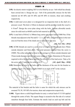 R.M.K COLLEGE OF ENGG AND TECH / AQ / R2013/ ME6503 / V / MECH / JUNE 2017 – NOV 2017
ME6503 – DESIGN OF MACHINE ELEMENTS QUESTION BANK by ASHOK KUMAR.R (AP / Mech) 50
PART - B
3.95) An electric motor weighing 5KN is to be lifted by an eye - bolt which has already
been crewed into it. Design the eye - bolt if the permissible stresses for the bolt
material are 60 MPa and 30 MPa and 80 MPa in tension, shear and crushing
respectively.
3.96) A mild steel cover plate is to designed for an inspection hole in the shell of a
pressure vessel. The hole is 120mm in diameter and the pressure inside the vessel is
6 N/mm2. Design the cover plate along with the bolts. Assume allowable tensile
stress for mild steel as 60MPa and for bolt material as 40MPa.
3.97) A steel bolt of M16x2 is 300mm long carries an impact load of 5000 Nm. If the
threads stop adjacent to the Nut and E = 2.1 x 105 MPa. (i) Find the stress in the root
area (ii) Find the stress if the shank area is reduced to root area.
[AU, Nov / Dec –2014]
3.98) ACME threads are used in a screw lever of a lathe. ACME threads have 50mm
outside diameter and 8mm pitch. The axial pressure required from the screw is
2500N. The collar subjected to thrust in the carriage is 110mm outside diameter and
55mm inside diameter and the load screw rotates at 30rpm. Determine (i) The power
required to drive the lead screw and (ii) The efficiency of the lead screw. Take µ for
the screw as 0.15 and that for collar as 0.12 [AU, April / May – 2010]
3.99) Determine the size of the bolts and the thickness of the arm for the bracket as
shown in figure. If it carries a load of 40KN at an angle of 60° to the vertical.
The material of the bracket and the bolts is same for which the safe stresses can be
assumed 70, 50, 105 MPa for tension, shear and compression respectively.
3.100) Figure shows a solid forged bracket to carry a vertical load of 13.5 kN applied
through the centre of hole. The square flange is secured to the flat side of a vertical
stanchion through four bolts. Estimate the tensile load on each top bolt and the
 