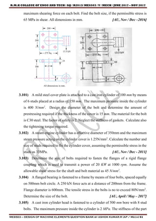 R.M.K COLLEGE OF ENGG AND TECH / AQ / R2013/ ME6503 / V / MECH / JUNE 2017 – NOV 2017
ME6503 – DESIGN OF MACHINE ELEMENTS QUESTION BANK by ASHOK KUMAR.R (AP / Mech) 51
maximum shearing force on each bolt. Find the bolt size, if the permissible stress is
65 MPa in shear. All dimensions in mm. [AU, Nov / Dec –2016]
3.101) A mild steel cover plate is attached to a cast iron cylinder of 100 mm by means
of 6 studs placed at a radius of 150 mm. The maximum pressure inside the cylinder
is 400 N/mm2
. Design the diameter of the bolt and determine the amount of
prestressing required if the thickness of the cover is 15 mm. The material for the bolt
is C30 steel. The factor of safety is 2. Neglect the stiffness of gaskets. Calculate also
the tightening torque required.
3.102) A steam engine cylinder has a effective diameter of 350mm and the maximum
steam pressure acting on the cylinder cover is 1.25N/mm2
. Calculate the number and
size of studs required to fix the cylinder cover, assuming the permissible stress in the
studs as 33MPa. [AU, Nov / Dec - 2011]
3.103) Determine the size of bolts required to fasten the flanges of a rigid flange
coupling which is used to transmit a power of 20 KW at 1000 rpm. Assume the
allowable shear stress for the shaft and bolt material as 45 N/mm2
.
3.104) A flanged bearing is fastened to a frame by means of four bolts, spaced equally
on 500mm bolt circle. A 250 kN force acts at a distance of 200mm from the frame.
Flange diameter is 600mm. The tensile stress in the bolts is no to exceed 80N/mm2
.
Determine the size of the bolt. [AU, April / May – 2017]
3.105) A cast iron cylinder head is fastened to a cylinder of 500 mm bore with 8 stud
bolts. The maximum pressure inside the cylinder is 2 MPa. The stiffness of the part
 