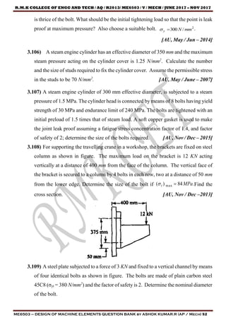R.M.K COLLEGE OF ENGG AND TECH / AQ / R2013/ ME6503 / V / MECH / JUNE 2017 – NOV 2017
ME6503 – DESIGN OF MACHINE ELEMENTS QUESTION BANK by ASHOK KUMAR.R (AP / Mech) 52
is thrice of the bolt. What should be the initial tightening load so that the point is leak
proof at maximum pressure? Also choose a suitable bolt. 2
/300 mmNy  .
[AU, May / Jun – 2014]
3.106) A steam engine cylinder has an effective diameter of 350 mm and the maximum
steam pressure acting on the cylinder cover is 1.25 N/mm2
. Calculate the number
and the size of studs required to fix the cylinder cover. Assume the permissible stress
in the studs to be 70 N/mm2
. [AU, May / June – 2007]
3.107) A steam engine cylinder of 300 mm effective diameter, is subjected to a steam
pressure of 1.5 MPa. The cylinder head is connected by means of 8 bolts having yield
strength of 30 MPa and endurance limit of 240 MPa. The bolts are tightened with an
initial preload of 1.5 times that of steam load. A soft copper gasket is used to make
the joint leak proof assuming a fatigue stress concentration factor of 1.4, and factor
of safety of 2; determine the size of the bolts required. [AU, Nov / Dec – 2015]
3.108) For supporting the travelling crane in a workshop, the brackets are fixed on steel
column as shown in figure. The maximum load on the bracket is 12 KN acting
vertically at a distance of 400 mm from the face of the column. The vertical face of
the bracket is secured to a column by 4 bolts in each row, two at a distance of 50 mm
from the lower edge. Determine the size of the bolt if .84)( max MPat  Find the
cross section. [AU, Nov / Dec –2013]
3.109) A steel plate subjected to a force of 3 KN and fixed to a vertical channel by means
of four identical bolts as shown in figure. The bolts are made of plain carbon steel
45C8 (σyt = 380 N/mm2
) and the factor of safety is 2. Determine the nominal diameter
of the bolt.
 