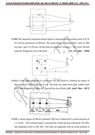 R.M.K COLLEGE OF ENGG AND TECH / AQ / R2013/ ME6503 / V / MECH / JUNE 2017 – NOV 2017
ME6503 – DESIGN OF MACHINE ELEMENTS QUESTION BANK by ASHOK KUMAR.R (AP / Mech) 53
3.110) The structural connection shown figure is subjected to an eccentric force P of 10
kN with an eccentricity of 500 mm. The center distance between bolts 1 and 2 is 200
mm and 1 and 3 is 150 mm. All the bolts are identical. Assume  = 80 N/mm2
for bolt
material. Design the size of the bolts. [AU, Nov / Dec – 2008]
3.111) A steel plate subjected to a force of 5 kN and fixed to a channel by means of
three identical bolts is shown in Fig. The bolts are made from plain carbon steel
45C8 and the factor of safety is 3. Specify the size of bolts. [AU, April / May – 2017]
3.112) A steam engine of effective diameter 300 mm is subjected to a steam pressure of
1.5 N/mm2
. The cylinder head is connected by 8 bolts having yield point 330 MPa
and endurance limit at 240 MPa. The bolts are tightened with an initial preload of
 