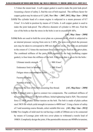 R.M.K COLLEGE OF ENGG AND TECH / AQ / R2013/ ME6503 / V / MECH / JUNE 2017 – NOV 2017
ME6503 – DESIGN OF MACHINE ELEMENTS QUESTION BANK by ASHOK KUMAR.R (AP / Mech) 54
1.5 times the steam load. A soft copper gasket is used to make the joint leak-proof.
Assuming a factor of safety 2, find the size of bolt required. The stiffness factor for
copper gasket may be taken as 0.5. [AU, Nov / Dec – 2007, 2012, May / Jun – 2016]
3.113) The cylinder head of a steam engine is subjected to a steam pressure of 0.7
N/mm2
. It is held in position by means of 12 bolts. A soft copper gasket is used to
make the joint leak-proof. The effective diameter of cylinder is 300 mm. Find the
size of the bolts so that the stress in the bolts is not to exceed 100 MPa.
[AU, May / June – 2009]
3.114) Bolts are used to hold the cover plate on a pressure level, which is subjected to
an internal pressure varying from zero to 2 MPa. The area over which the pressure
acts may be taken to correspond to 400 mm diameter circle. The bolts are preloaded
to the extent of 1.3 times the maximum force exerted by the fluid on the cover plate.
The combined stiffness of the parts, held together by the bolt (including copper
gasket), is four times the stiffness of the bolt. Following data is given for the bolts :
Ultimate tensile strength = 900 N/mm2
.
Endurance limit in bending = 300 N/mm2
.
Fatigue stress concentration factor = 2.2
Factory of safety = 1.5
Number of bolts = 8
Determine the size of the bolts assuming fine thread. [AU, May/June – 2009]
3.115) A blotted joint is used to connect two components. The combined stiffness of
the components is twice the bolt stiffness. Initial tightening load is 5kN. The external
force is 10kN creates further tension on the bolt. The bolt is made of plain carbon
steel 30C8 for which yield strength in tension is 400N/mm2
. Using a factor of safety
of 3 and assuming coarse threads, select suitable blot size. [AU, May / Jun - 2012]
3.116) Two lengths of mild steel tie rod having a width of 200mm are to be connected
by means of Lozenge joint with two cover plates to withstand a tensile load of
180kN. Completely design the joint, if the permissible stresses are 80MPa in tension;
 