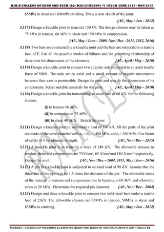 R.M.K COLLEGE OF ENGG AND TECH / AQ / R2013/ ME6503 / V / MECH / JUNE 2017 – NOV 2017
ME6503 – DESIGN OF MACHINE ELEMENTS QUESTION BANK by ASHOK KUMAR.R (AP / Mech) 55
65MPa in shear and 160MPa crushing. Draw a neat sketch of the joint.
[AU, May / Jun - 2012]
3.117) Design a knuckle joint to transmit 150 kN. The design stresses may be taken as
75 MPa in tension, 60 MPa in shear and 150 MPa in compression.
[AU, May / June – 2009, Nov / Dec –2011, 2012, 2016]
3.118) Two bars are connected by a knuckle joint and the bars are subjected to a tensile
load of F. List all the possible modes of failures and the governing relationship of
determine the dimensions of the elements. [AU, April / May – 2010]
3.119) Design a knuckle joint to connect two circular rods subjected to an axial tensile
force of 50kN. The rods are co axial and a small amount of angular movements
between their axes is permissible. Design the joint and specify the dimensions of its
components. Select suitable materials for the parts. [AU, April / May – 2010]
3.120) Design a knuckle joint for transmitting an axial load of 60 KN, for the following
stresses
(i) In tension 60 MPa
(ii)In compression 75 MPa
(iii)In shear 40 MPa. Sketch the joint
3.121) Design a knuckle joint to withstand a load of 100 kN. All the parts of the joint
are made of the same material with σut =σuc = 480 MPa, andτu= 360 MPa. Use factor
of safety of 6 on ultimate strength. [AU, Nov / Dec – 2015]
3.122) A knuckle joint is to transmit a force of 140 KN. The allowable stresses in
tension, shear and compression are 75N/mm2
, 65 N/mm2
and 140 N/mm2
respectively.
Design the joint. [AU, Nov / Dec – 2004, 2015, May / Jun – 2016]
3.123) A pin in a knuckle joint is subjected to an axial load of 90 KN. Assume that the
thickness of the eye is to be 1.5 times the diameter of the pin. The allowable stress
of the material in tension and compression due to bending is 60 MPa and allowable
stress is 20 MPa. Determine the required pin diameter. [AU, Nov / Dec – 2004]
3.124) Design and draw a knuckle joint to connect two mild steel bars under a tensile
load of 25kN. The allowable stresses are 65MPa in tension, 50MPa in shear and
83MPa in crushing. [AU, May / Jun - 2012]
 