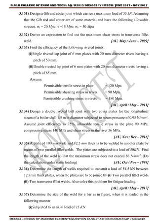 R.M.K COLLEGE OF ENGG AND TECH / AQ / R2013/ ME6503 / V / MECH / JUNE 2017 – NOV 2017
ME6503 – DESIGN OF MACHINE ELEMENTS QUESTION BANK by ASHOK KUMAR.R (AP / Mech) 57
3.131) Design a Gib and cotter joint which carries a maximum load of 35 kN. Assuming
that the Gib rod and cotter are of same material and have the following allowable
stresses. t = 20 Mpa,  =15 Mpa, c = 50 Mpa
3.132) Derive an expression to find out the maximum shear stress in transverse fillet
weld. [AU, May / June – 2009]
3.133) Find the efficiency of the following riveted joints:
(i)Single riveted lap joint of 6 mm plates with 20 mm diameter rivets having a
pitch of 50 mm.
(ii)Double riveted lap joint of 6 mm plates with 20 mm diameter rivets having a
pitch of 65 mm.
Assume
Permissible tensile stress in plate = 120 Mpa
Permissible shearing stress in rivets = 90 Mpa
Permissible crushing stress in rivets = 180 Mpa.
[AU, April / May – 2011]
3.134) Design a double riveted butt joint with two cover plates for the longitudinal
steam of a boiler shell 1.5 m in diameter subjected to steam pressure of 0.95 N/mm2
.
Assume joint efficiency as 75%, allowable tensile stress in the plate 90 MPa;
compressive stress 140 MPa and shear stress in the rivet 56 MPa.
[AU, Nov / Dec – 2016]
3.135) A plate of 100 mm wide and 12.5 mm thick is to be welded to another plate by
means of two parallel fillet welds. The plates are subjected to a load of 50KN. Find
the length of the weld so that the maximum stress does not exceed 56 N/mm2
. (Do
the calculation under static loading) [AU, Oct / Nov – 1999]
3.136) Determine the length of welds required to transmit a load of 54.5 kN between
12.7mm thick plates, when the plates are to be joined by (i) Two parallel fillet welds
(ii) Two transverse fillet welds. Also solve this problem for fatigue loading.
[AU, April / May – 2017]
3.137) Determine the size of the weld for a bar as in figure, when it is loaded in the
following manner
(i)Subjected to an axial load of 75 KN
 