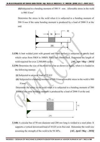 R.M.K COLLEGE OF ENGG AND TECH / AQ / R2013/ ME6503 / V / MECH / JUNE 2017 – NOV 2017
ME6503 – DESIGN OF MACHINE ELEMENTS QUESTION BANK by ASHOK KUMAR.R (AP / Mech) 58
(ii)Subjected to a bending moment of 500 N - mm. Allowable stress in the weld
is 900 N/mm2
Determine the stress in the weld when it is subjected to a bending moment of
500 N-mm if the same bending moment is produced by a load of 2000 N at the
end.
3.138) A butt welded joint with ground and flush surface is subjected to tensile load
which varies from 50kN to 100kN. Plates are 10mm thick. Determine the length of
weld required for over 2,500,000 cycles. [AU, Apr / May – 2015]
3.139) Determine the size of the weld for a bar as shown in figure, when it is loaded in
the following manner.
(i) Subjected to an axial load of 75 KN
(ii) Subjected to a bending moment of 500 N/mm allowable stress in the weld is 900
N/mm2
Determine the stress in the weld when it is subjected to a bending moment of 500
N/mm if the same bending moment is produced by a load of 2000 N at the end.
3.140) A circular bar of 50 mm diameter and 200 mm long is welded to a steel plate. It
supports a vertical downward load of 10 KN at its free end. Determine the weld size
assuming the strength of the weld to be 94 MPa. [AU, April / May – 2010]
 