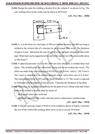 R.M.K COLLEGE OF ENGG AND TECH / AQ / R2013/ ME6503 / V / MECH / JUNE 2017 – NOV 2017
ME6503 – DESIGN OF MACHINE ELEMENTS QUESTION BANK by ASHOK KUMAR.R (AP / Mech) 59
3.141) Design the joint for welding a bracket B to the column C as shown in Fig. The
safe welding stress in the welds may be taken as 80 N/mm2
[AU, Nov / Dec – 2008]
3.142) A is in the form of a steel pipe of 100 mm internal diameter and 400 mm long is
welded to the vertical side of a structure by an all-round fillet weld. The thickness
of pipe is 8 mm. Determine the size of weld if it has the same strength as that of the
pipe. What load can be supported at the end of the cantilevers if the permissible stress
is 100 N/mm2
?
3.143) A spherical pressure vessel with a 500 mm inner diameter, is welded from steel
plates. The welded joints are sufficiently strong and do not weaken the vessel. The
plates are made from cold drawn steel 20 C8 (σut= 440 N/mm2
. and σyt= 242 N/mm2
).
The vessel is subjected to an internal pressure which varies from zero to 6 N/mm2
.
The expected reliability is 50% and the factor of safety is 3.5. The vessel is expected
to withstand infinite number of stress cycles. Calculate the thickness of the plate.
3.144) Determine the length of the weld run for the plate of size 120mm wide and 15mm
thick to be welded to another plate by means of
(i) A single transverse weld and
(ii)Double parallel fillet welds when the joint is subjected to variable loads.
[AU, April / May – 2010]
3.145) A bracket carrying a load of 20 kN is to be welded as shown in Figure. Calculate
the size of the weld if the working shear stress is not to exceed 70 N/mm2
[AU, Nov / Dec – 2010]
 