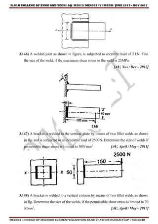 R.M.K COLLEGE OF ENGG AND TECH / AQ / R2013/ ME6503 / V / MECH / JUNE 2017 – NOV 2017
ME6503 – DESIGN OF MACHINE ELEMENTS QUESTION BANK by ASHOK KUMAR.R (AP / Mech) 60
3.146) A welded joint as shown in figure, is subjected to eccentric load of 2 kN. Find
the size of the weld, if the maximum shear stress in the weld is 25MPa.
[AU, Nov / Dec – 2012]
3.147) A bracket is welded to the vertical plate by means of two fillet welds as shown
in fig. and is subjected to an eccentric load of 2500N. Determine the size of welds if
permissible shear stress is limited to 50N/mm2
[AU, April / May – 2011]
3.148) A bracket is welded to a vertical column by means of two fillet welds as shown
in fig. Determine the size of the welds, if the permissible shear stress is limited to 70
N/mm2
. [AU, April / May – 2017]
 