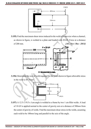 R.M.K COLLEGE OF ENGG AND TECH / AQ / R2013/ ME6503 / V / MECH / JUNE 2017 – NOV 2017
ME6503 – DESIGN OF MACHINE ELEMENTS QUESTION BANK by ASHOK KUMAR.R (AP / Mech) 63
3.155) Find the maximum shear stress induced in the weld of 6 mm size when a channel,
as shown in figure, is welded to a plate and loaded with 20 kN. Force at a distance
of 200 mm. [AU, Nov / Dec –2013]
3.156) Determine the size of weld required for the joint shown in figure allowable stress
in the weld is 85 N/mm2
.
3.157) A 12.5 x 19.5 x 1cm angle is welded to a frame by two 1 cm fillet welds. A load
of 10 kN is applied normal to the center of gravity axis at a distance of 500mm from
the center of gravity of welds. Find the maximum shear stress in the welds, assuming
each weld to be 100mm long and parallel to the axis of the angle.
 