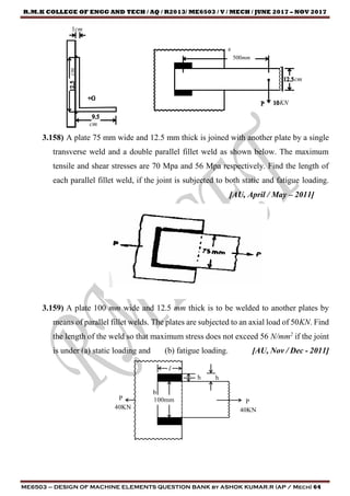 R.M.K COLLEGE OF ENGG AND TECH / AQ / R2013/ ME6503 / V / MECH / JUNE 2017 – NOV 2017
ME6503 – DESIGN OF MACHINE ELEMENTS QUESTION BANK by ASHOK KUMAR.R (AP / Mech) 64
1cm
cm
cm
500mm
cm
KN
3.158) A plate 75 mm wide and 12.5 mm thick is joined with another plate by a single
transverse weld and a double parallel fillet weld as shown below. The maximum
tensile and shear stresses are 70 Mpa and 56 Mpa respectively. Find the length of
each parallel fillet weld, if the joint is subjected to both static and fatigue loading.
[AU, April / May – 2011]
3.159) A plate 100 mm wide and 12.5 mm thick is to be welded to another plates by
means of parallel fillet welds. The plates are subjected to an axial load of 50KN. Find
the length of the weld so that maximum stress does not exceed 56 N/mm2
if the joint
is under (a) static loading and (b) fatigue loading. [AU, Nov / Dec - 2011]
 