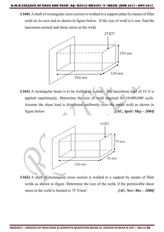 R.M.K COLLEGE OF ENGG AND TECH / AQ / R2013/ ME6503 / V / MECH / JUNE 2017 – NOV 2017
ME6503 – DESIGN OF MACHINE ELEMENTS QUESTION BANK by ASHOK KUMAR.R (AP / Mech) 65
3.160) A shaft of rectangular cross section is welded to a support plate by means of fillet
weld on its own end as shown in figure below. If the size of weld is 6 mm, find the
maximum normal and shear stress in the weld.
3.161) A rectangular beam is to be welded to a plate. The maximum load of 14 N is
applied repetitiously. Determine the size of weld required for 10,000,000 cycle.
Assume the shear load is distributed uniformly over the entire weld as shown in
figure below. [AU, April / May – 2004]
3.162) A shaft of rectangular cross section is welded to a support by means of fillet
welds as shown in figure. Determine the size of the weld, if the permissible shear
stress in the weld is limited to 75 N/mm2
. [AU, Nov / Dec – 2008]
 
